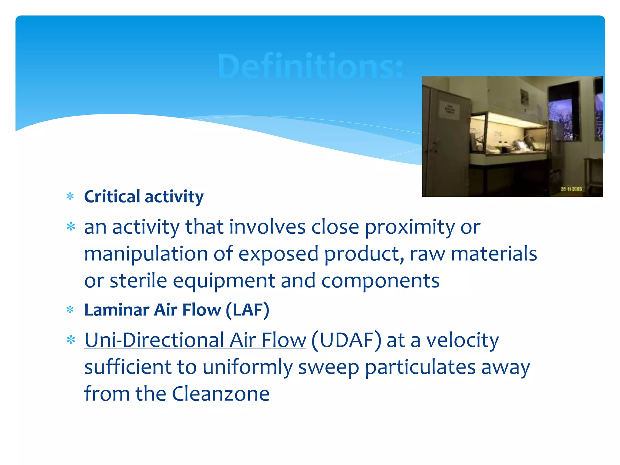  Critical activity
 an activity that involves close proximity or
manipulation of exposed product, raw materials
or sterile equipment and components
 Laminar Air Flow (LAF)
 Uni-Directional Air Flow (UDAF) at a velocity
sufficient to uniformly sweep particulates away
from the Cleanzone
Definitions:
 