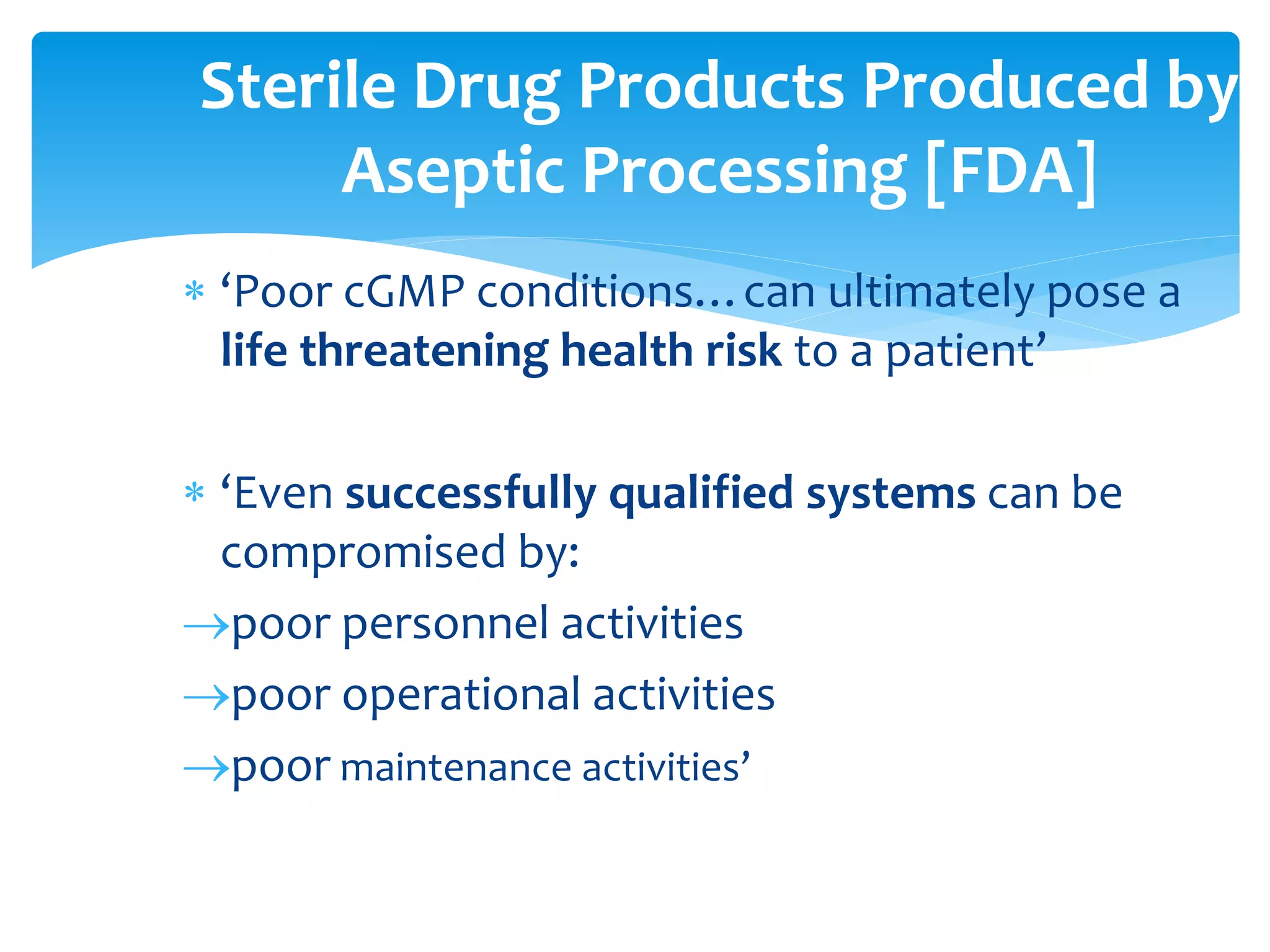  ‘Poor cGMP conditions…can ultimately pose a
life threatening health risk to a patient’
 ‘Even successfully qualified systems can be
compromised by:
poor personnel activities
poor operational activities
poor maintenance activities’
Sterile Drug Products Produced by
Aseptic Processing [FDA]
 