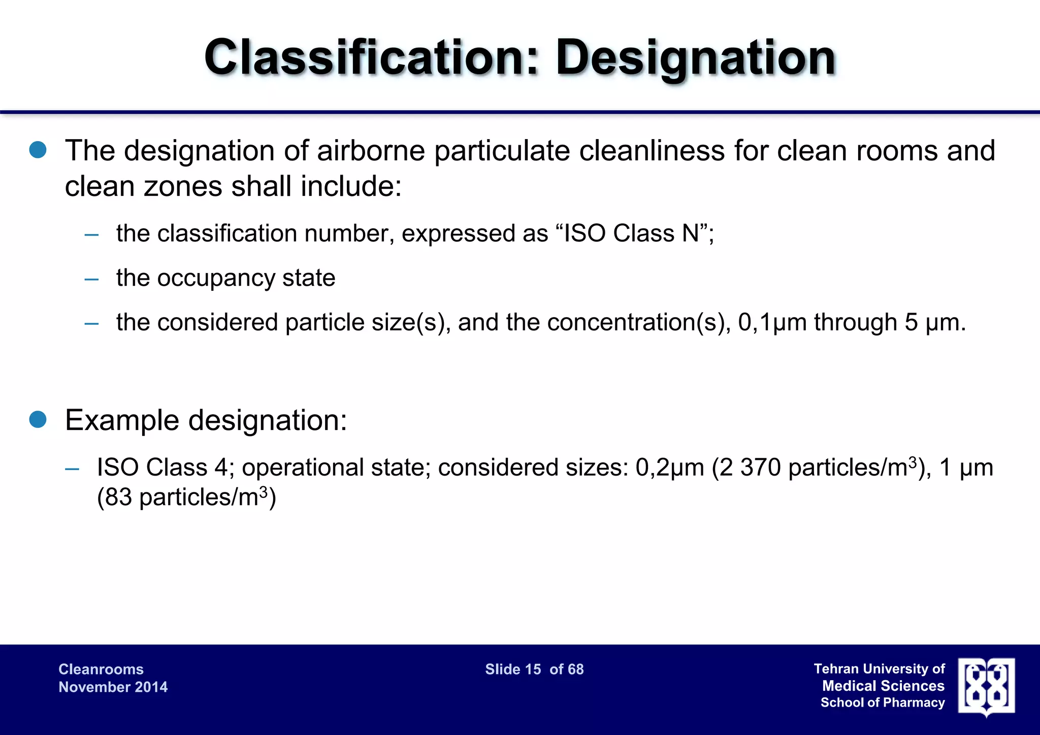 Classification: Designation 
 The designation of airborne particulate cleanliness for clean rooms and 
clean zones shall include: 
– the classification number, expressed as “ISO Class N”; 
– the occupancy state 
– the considered particle size(s), and the concentration(s), 0,1μm through 5 μm. 
Cleanrooms Slide 15 of 68 
November 2014 
Tehran University of 
Medical Sciences 
School of Pharmacy 
 Example designation: 
– ISO Class 4; operational state; considered sizes: 0,2μm (2 370 particles/m3), 1 μm 
(83 particles/m3) 
 