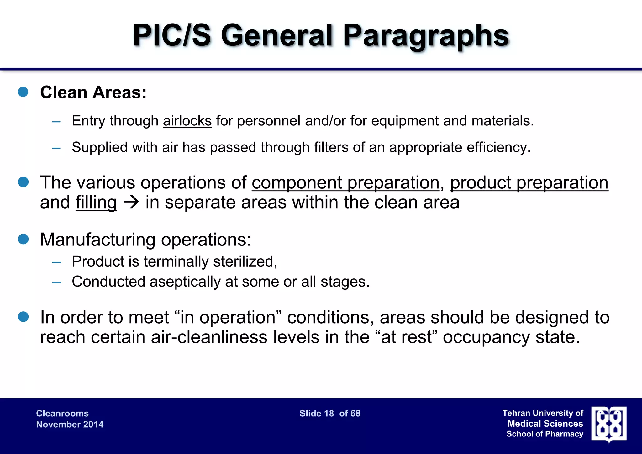 PIC/S General Paragraphs 
Cleanrooms Slide 18 of 68 
November 2014 
Tehran University of 
Medical Sciences 
School of Pharmacy 
 Clean Areas: 
– Entry through airlocks for personnel and/or for equipment and materials. 
– Supplied with air has passed through filters of an appropriate efficiency. 
 The various operations of component preparation, product preparation 
and filling  in separate areas within the clean area 
 Manufacturing operations: 
– Product is terminally sterilized, 
– Conducted aseptically at some or all stages. 
 In order to meet “in operation” conditions, areas should be designed to 
reach certain air-cleanliness levels in the “at rest” occupancy state. 
 