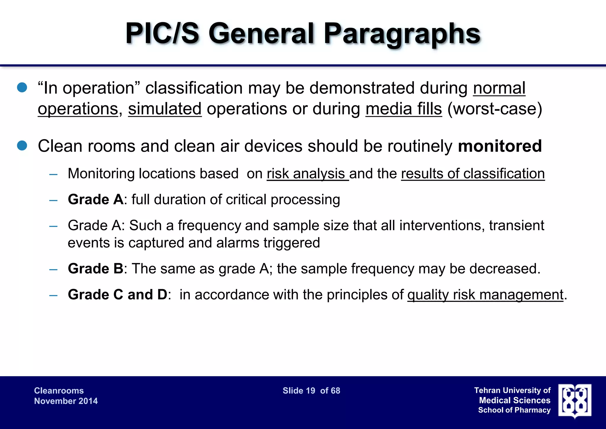 PIC/S General Paragraphs 
 “In operation” classification may be demonstrated during normal 
operations, simulated operations or during media fills (worst-case) 
 Clean rooms and clean air devices should be routinely monitored 
– Monitoring locations based on risk analysis and the results of classification 
– Grade A: full duration of critical processing 
– Grade A: Such a frequency and sample size that all interventions, transient 
Cleanrooms Slide 19 of 68 
November 2014 
Tehran University of 
Medical Sciences 
School of Pharmacy 
events is captured and alarms triggered 
– Grade B: The same as grade A; the sample frequency may be decreased. 
– Grade C and D: in accordance with the principles of quality risk management. 
 