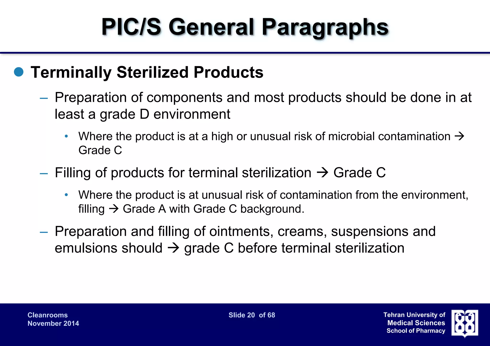 PIC/S General Paragraphs 
Cleanrooms Slide 20 of 68 
November 2014 
Tehran University of 
Medical Sciences 
School of Pharmacy 
 Terminally Sterilized Products 
– Preparation of components and most products should be done in at 
least a grade D environment 
• Where the product is at a high or unusual risk of microbial contamination  
Grade C 
– Filling of products for terminal sterilization  Grade C 
• Where the product is at unusual risk of contamination from the environment, 
filling  Grade A with Grade C background. 
– Preparation and filling of ointments, creams, suspensions and 
emulsions should  grade C before terminal sterilization 
 