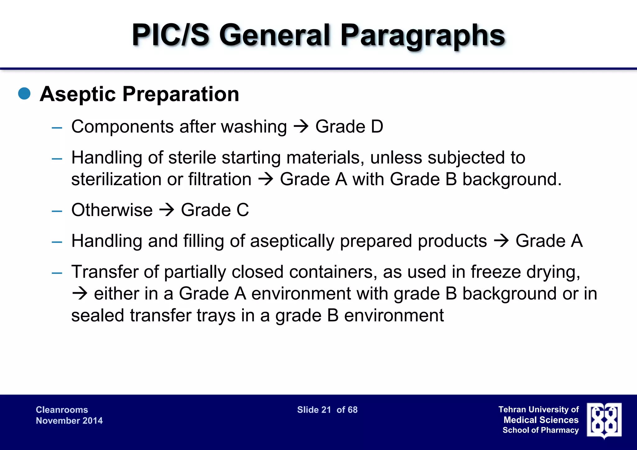 PIC/S General Paragraphs 
Cleanrooms Slide 21 of 68 
November 2014 
Tehran University of 
Medical Sciences 
School of Pharmacy 
 Aseptic Preparation 
– Components after washing  Grade D 
– Handling of sterile starting materials, unless subjected to 
sterilization or filtration  Grade A with Grade B background. 
– Otherwise  Grade C 
– Handling and filling of aseptically prepared products  Grade A 
– Transfer of partially closed containers, as used in freeze drying, 
 either in a Grade A environment with grade B background or in 
sealed transfer trays in a grade B environment 
 