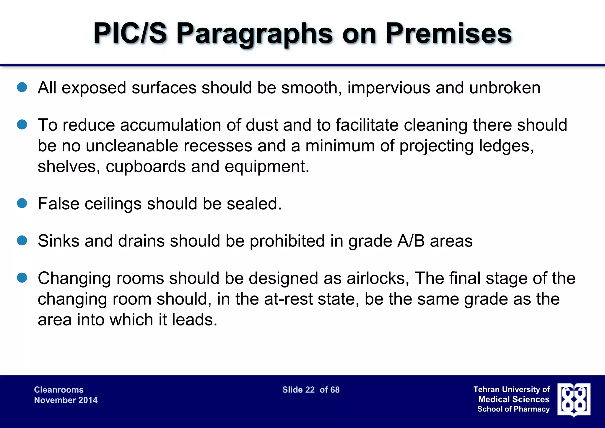 PIC/S Paragraphs on Premises 
 All exposed surfaces should be smooth, impervious and unbroken 
 To reduce accumulation of dust and to facilitate cleaning there should 
be no uncleanable recesses and a minimum of projecting ledges, 
shelves, cupboards and equipment. 
Cleanrooms Slide 22 of 68 
November 2014 
Tehran University of 
Medical Sciences 
School of Pharmacy 
 False ceilings should be sealed. 
 Sinks and drains should be prohibited in grade A/B areas 
 Changing rooms should be designed as airlocks, The final stage of the 
changing room should, in the at-rest state, be the same grade as the 
area into which it leads. 
 
