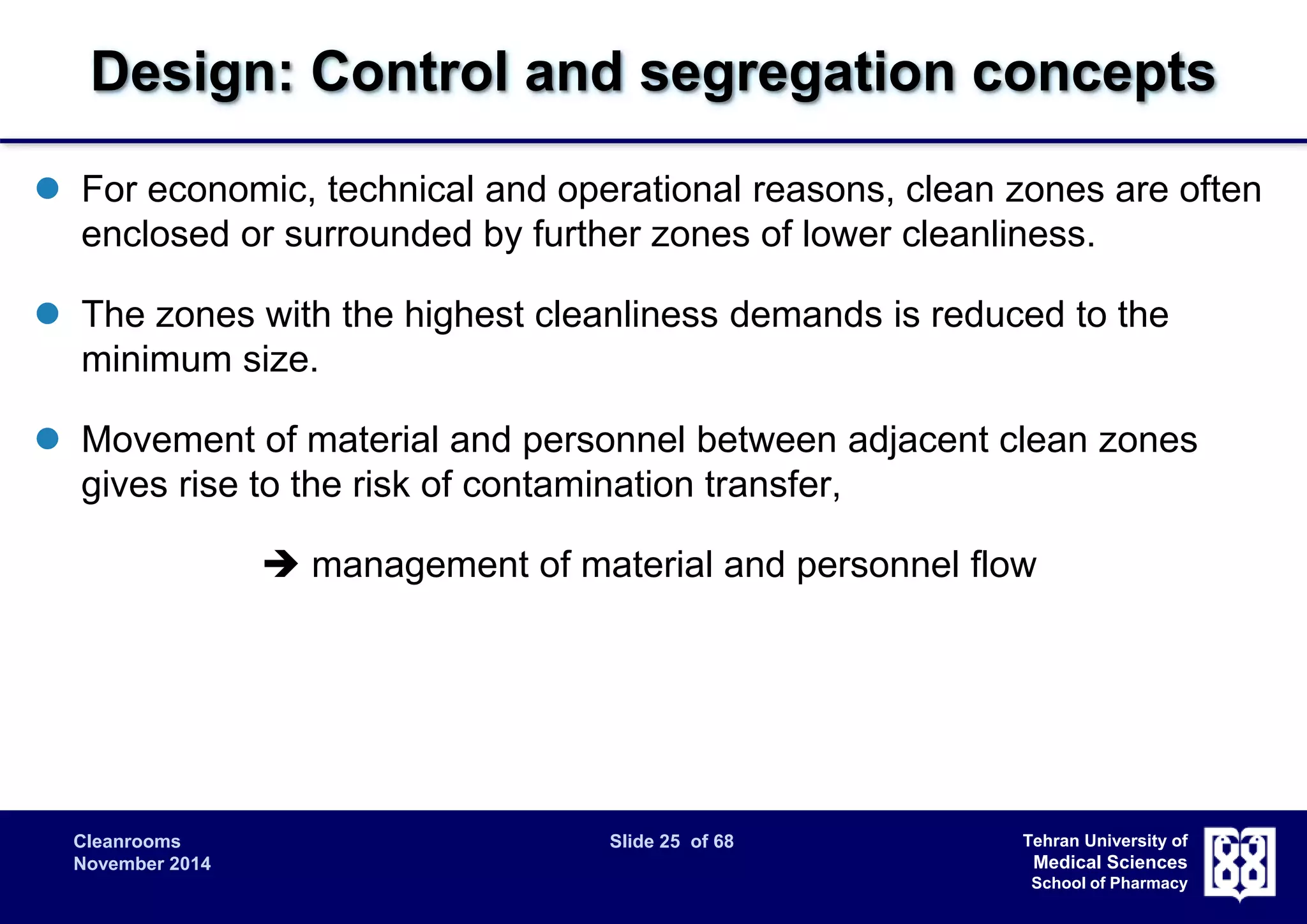 Design: Control and segregation concepts 
 For economic, technical and operational reasons, clean zones are often 
enclosed or surrounded by further zones of lower cleanliness. 
 The zones with the highest cleanliness demands is reduced to the 
Cleanrooms Slide 25 of 68 
November 2014 
Tehran University of 
Medical Sciences 
School of Pharmacy 
minimum size. 
 Movement of material and personnel between adjacent clean zones 
gives rise to the risk of contamination transfer, 
 management of material and personnel flow 
 
