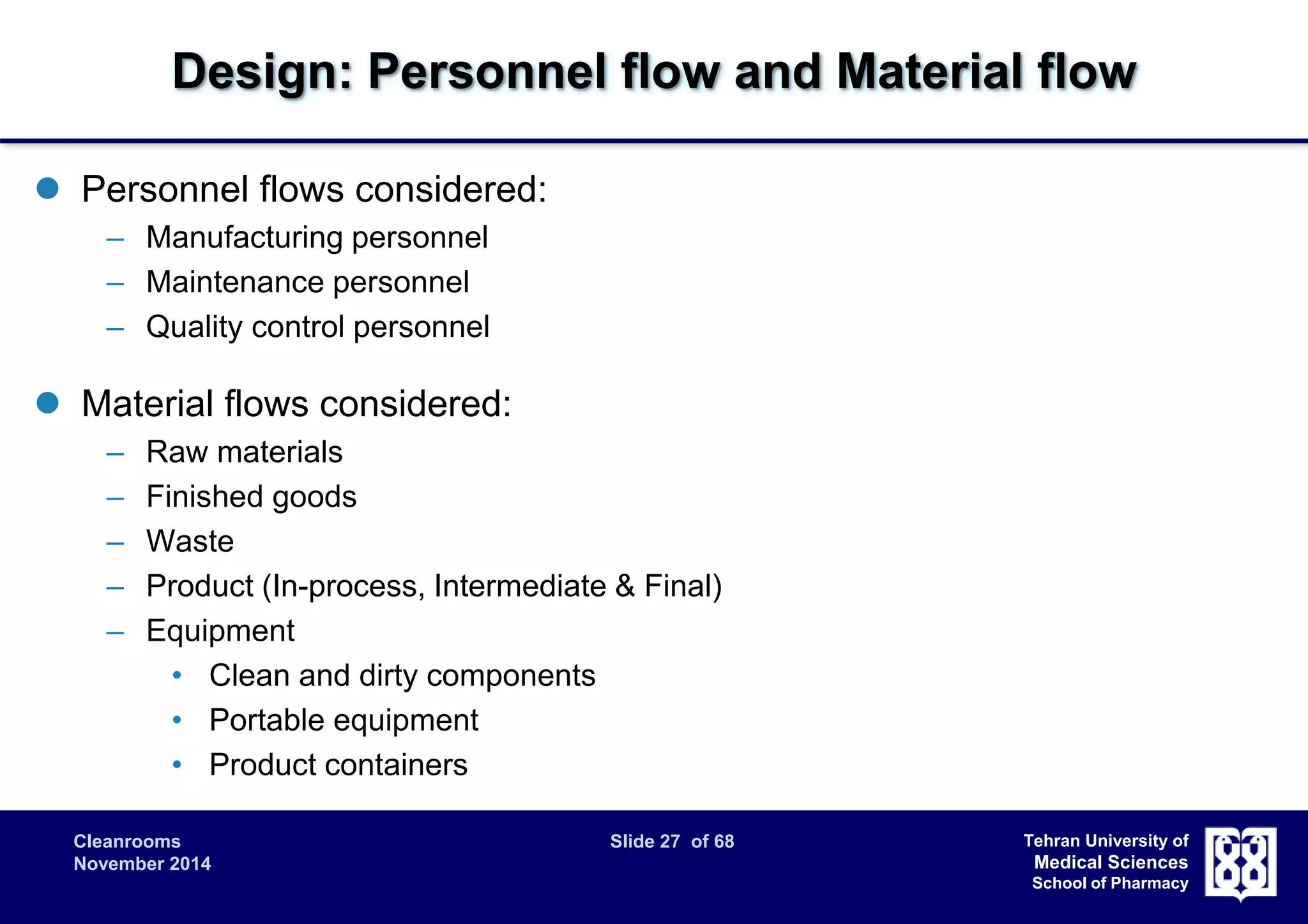 Design: Personnel flow and Material flow 
Cleanrooms Slide 27 of 68 
November 2014 
Tehran University of 
Medical Sciences 
School of Pharmacy 
 Personnel flows considered: 
– Manufacturing personnel 
– Maintenance personnel 
– Quality control personnel 
 Material flows considered: 
– Raw materials 
– Finished goods 
– Waste 
– Product (In-process, Intermediate & Final) 
– Equipment 
• Clean and dirty components 
• Portable equipment 
• Product containers 
 