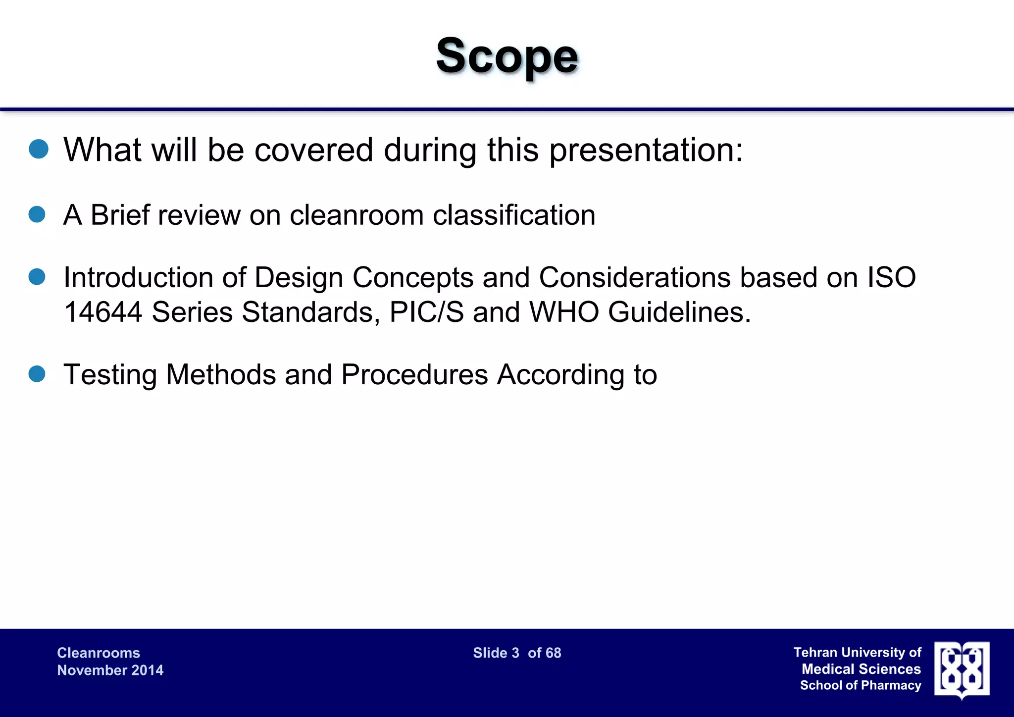 Cleanrooms Slide 3 of 68 
November 2014 
Tehran University of 
Medical Sciences 
School of Pharmacy 
Scope 
 What will be covered during this presentation: 
 A Brief review on cleanroom classification 
 Introduction of Design Concepts and Considerations based on ISO 
14644 Series Standards, PIC/S and WHO Guidelines. 
 Testing Methods and Procedures According to 
 