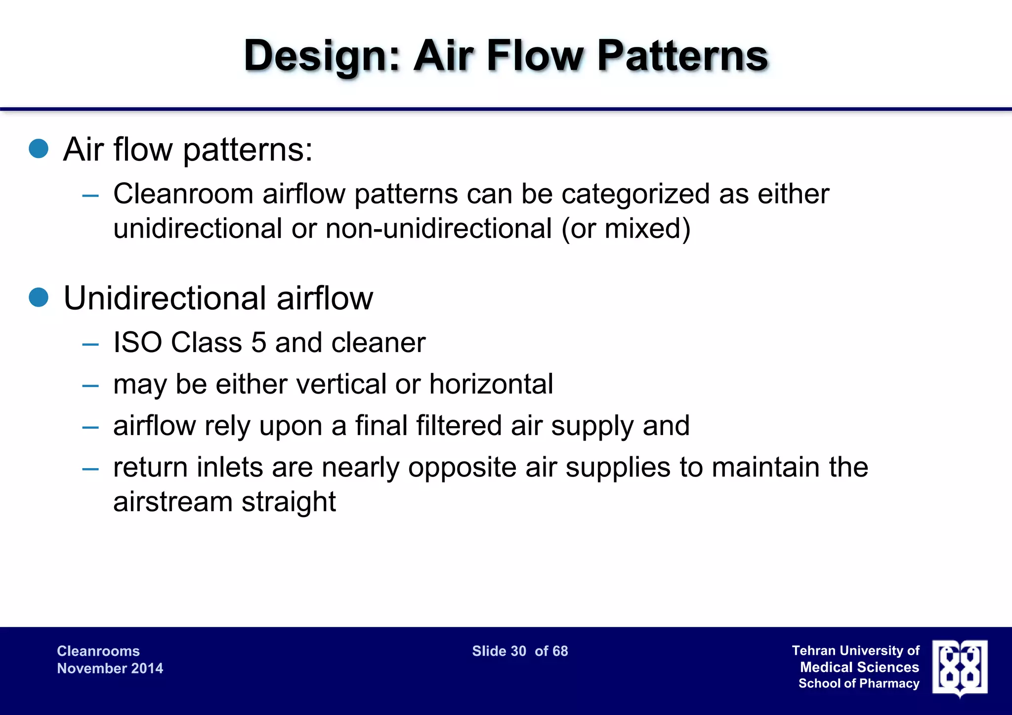 Cleanrooms Slide 30 of 68 
November 2014 
Tehran University of 
Medical Sciences 
School of Pharmacy 
Design: Air Flow Patterns 
 Air flow patterns: 
– Cleanroom airflow patterns can be categorized as either 
unidirectional or non-unidirectional (or mixed) 
 Unidirectional airflow 
– ISO Class 5 and cleaner 
– may be either vertical or horizontal 
– airflow rely upon a final filtered air supply and 
– return inlets are nearly opposite air supplies to maintain the 
airstream straight 
 