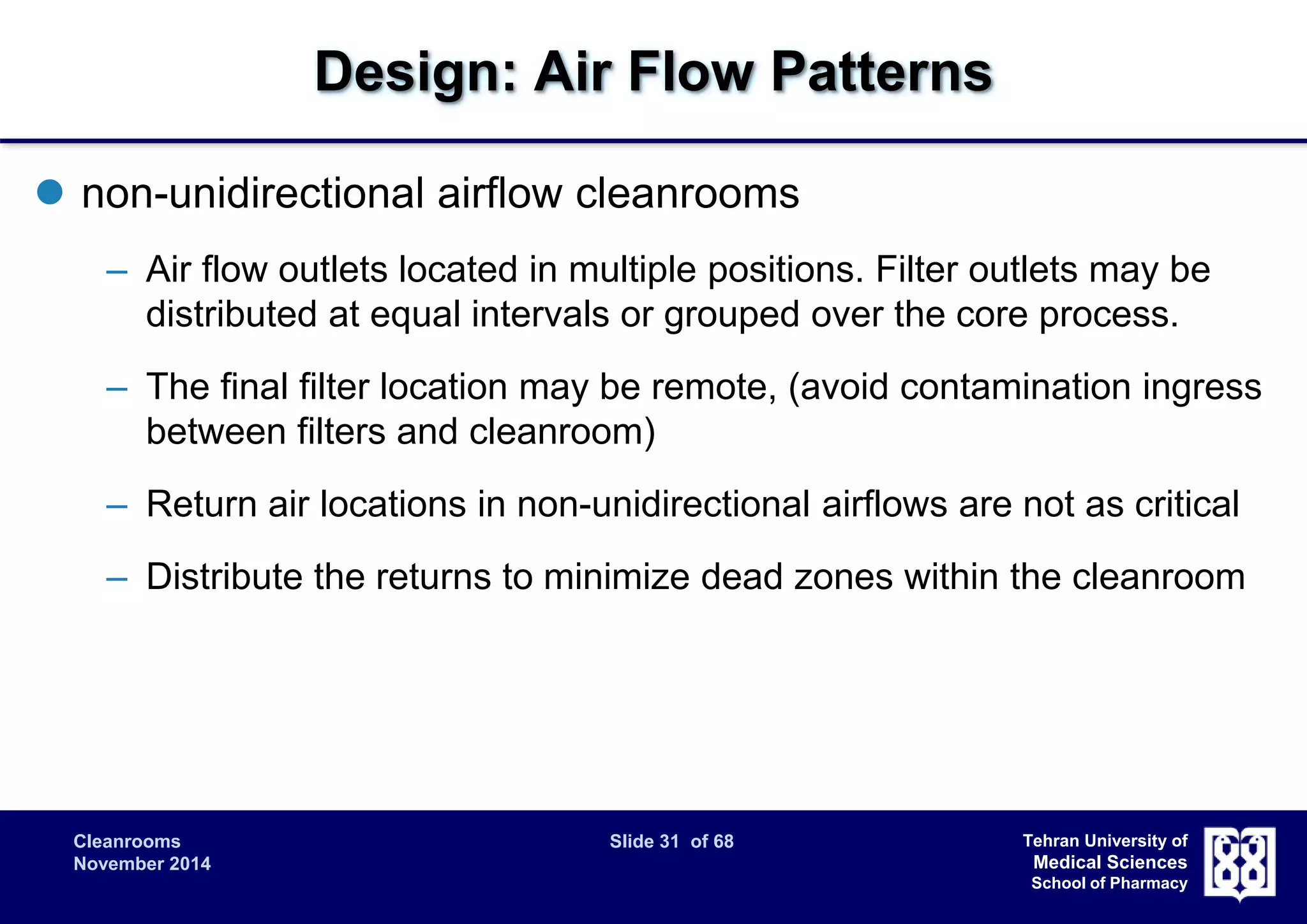 Cleanrooms Slide 31 of 68 
November 2014 
Tehran University of 
Medical Sciences 
School of Pharmacy 
Design: Air Flow Patterns 
 non-unidirectional airflow cleanrooms 
– Air flow outlets located in multiple positions. Filter outlets may be 
distributed at equal intervals or grouped over the core process. 
– The final filter location may be remote, (avoid contamination ingress 
between filters and cleanroom) 
– Return air locations in non-unidirectional airflows are not as critical 
– Distribute the returns to minimize dead zones within the cleanroom 
 