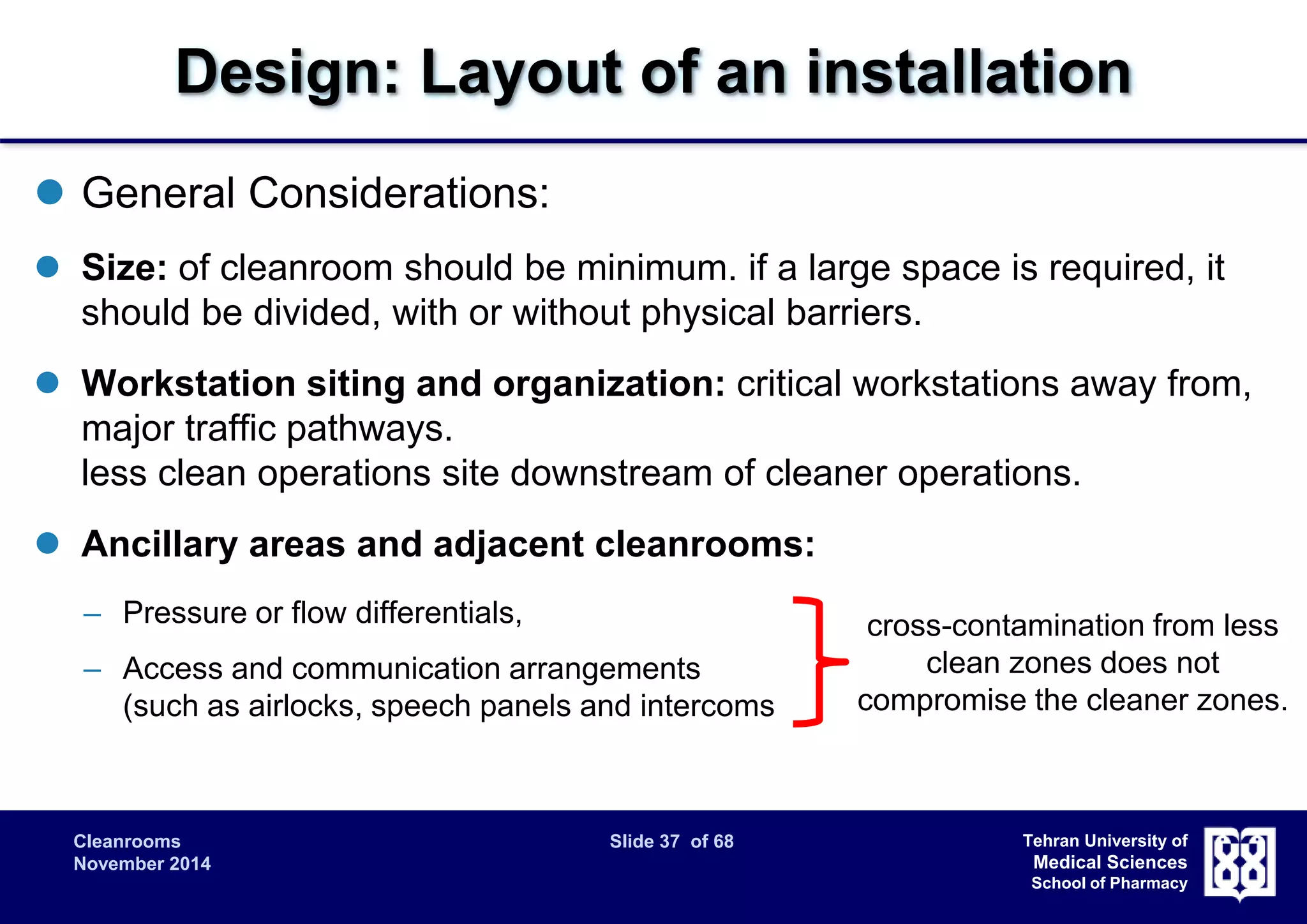 Design: Layout of an installation 
Cleanrooms Slide 37 of 68 
November 2014 
Tehran University of 
Medical Sciences 
School of Pharmacy 
 General Considerations: 
 Size: of cleanroom should be minimum. if a large space is required, it 
should be divided, with or without physical barriers. 
 Workstation siting and organization: critical workstations away from, 
major traffic pathways. 
less clean operations site downstream of cleaner operations. 
 Ancillary areas and adjacent cleanrooms: 
– Pressure or flow differentials, 
– Access and communication arrangements 
(such as airlocks, speech panels and intercoms 
cross-contamination from less 
clean zones does not 
compromise the cleaner zones. 
 