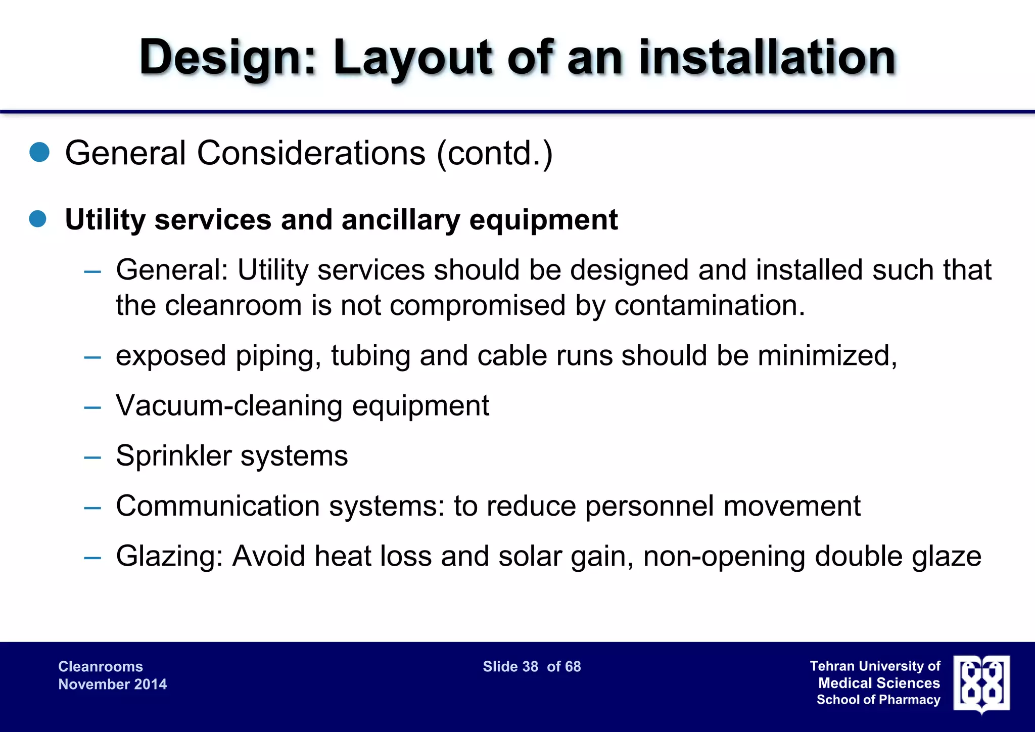 Design: Layout of an installation 
Cleanrooms Slide 38 of 68 
November 2014 
Tehran University of 
Medical Sciences 
School of Pharmacy 
 General Considerations (contd.) 
 Utility services and ancillary equipment 
– General: Utility services should be designed and installed such that 
the cleanroom is not compromised by contamination. 
– exposed piping, tubing and cable runs should be minimized, 
– Vacuum-cleaning equipment 
– Sprinkler systems 
– Communication systems: to reduce personnel movement 
– Glazing: Avoid heat loss and solar gain, non-opening double glaze 
 