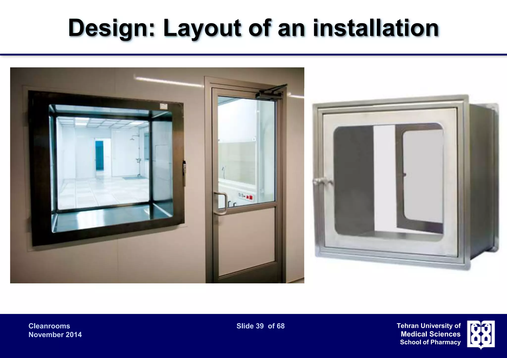 Design: Layout of an installation 
Cleanrooms Slide 39 of 68 
November 2014 
Tehran University of 
Medical Sciences 
School of Pharmacy 
 Access: 
 General: The number of openings should be minimized. 
Normal (non-emergency) access should be through airlocks for both 
personnel and material. 
 Airlocks: In order to maintain pressure differential and integrity of 
during entry and exit, airlocks or transfer hatches (pass-throughs) are 
normally required. 
 Emergency exits: Emergency exits should be provided with means 
to show that they have been opened. 
 