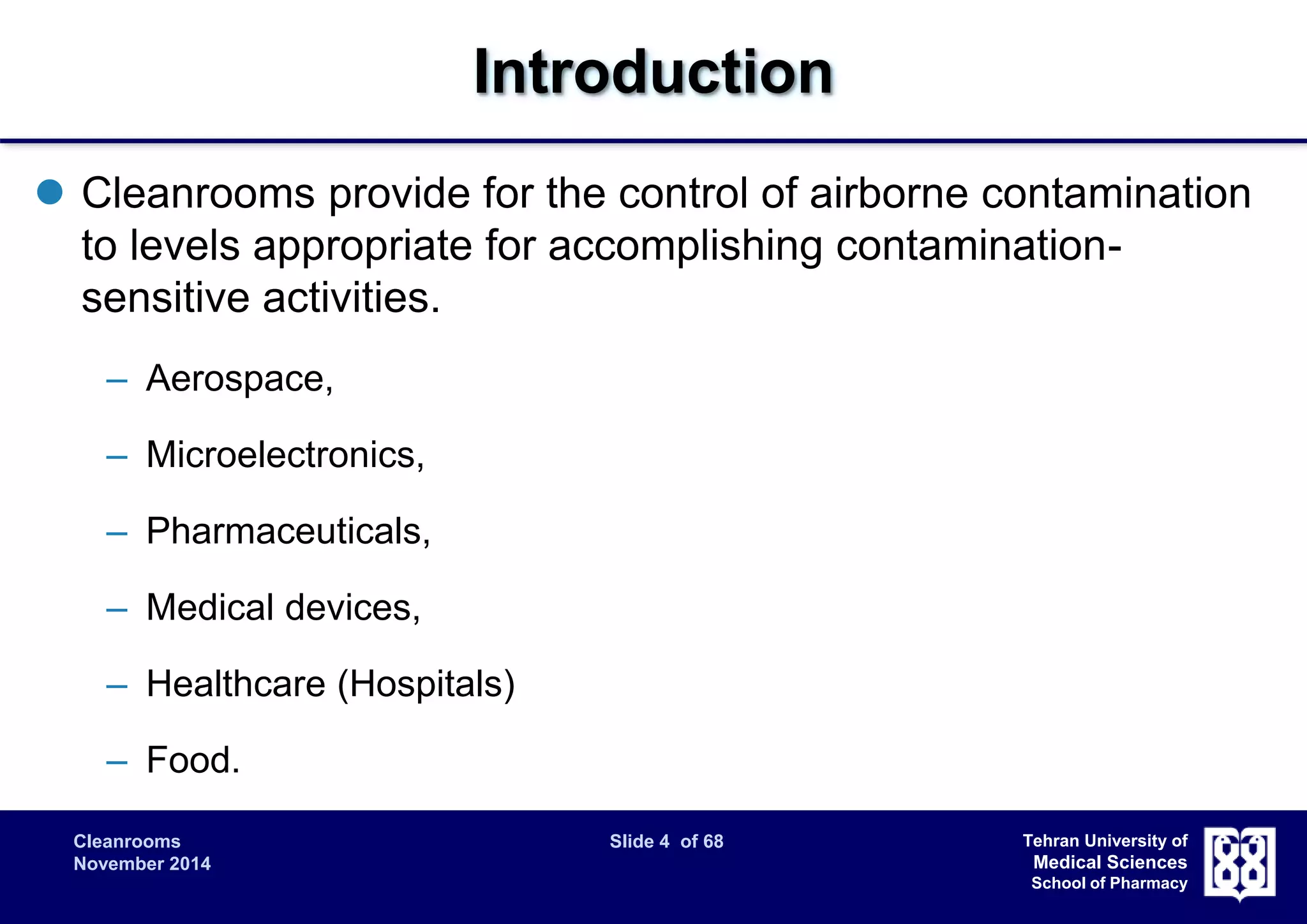 Cleanrooms Slide 4 of 68 
November 2014 
Tehran University of 
Medical Sciences 
School of Pharmacy 
Introduction 
 Cleanrooms provide for the control of airborne contamination 
to levels appropriate for accomplishing contamination-sensitive 
activities. 
– Aerospace, 
– Microelectronics, 
– Pharmaceuticals, 
– Medical devices, 
– Healthcare (Hospitals) 
– Food. 
 