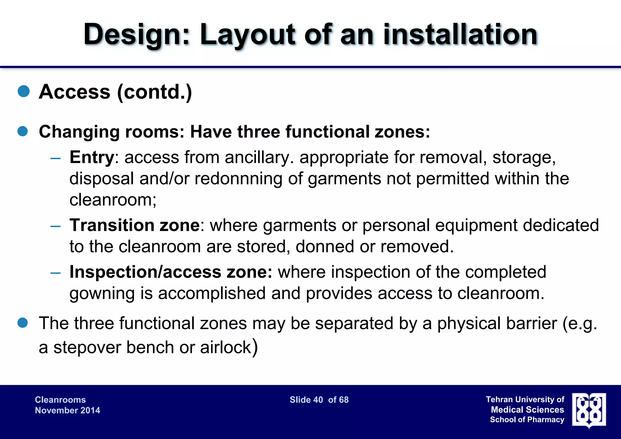 Design: Layout of an installation 
Cleanrooms Slide 40 of 68 
November 2014 
Tehran University of 
Medical Sciences 
School of Pharmacy 
 Access (contd.) 
 Changing rooms: Have three functional zones: 
– Entry: access from ancillary. appropriate for removal, storage, 
disposal and/or redonnning of garments not permitted within the 
cleanroom; 
– Transition zone: where garments or personal equipment dedicated 
to the cleanroom are stored, donned or removed. 
– Inspection/access zone: where inspection of the completed 
gowning is accomplished and provides access to cleanroom. 
 The three functional zones may be separated by a physical barrier (e.g. 
a stepover bench or airlock) 
 