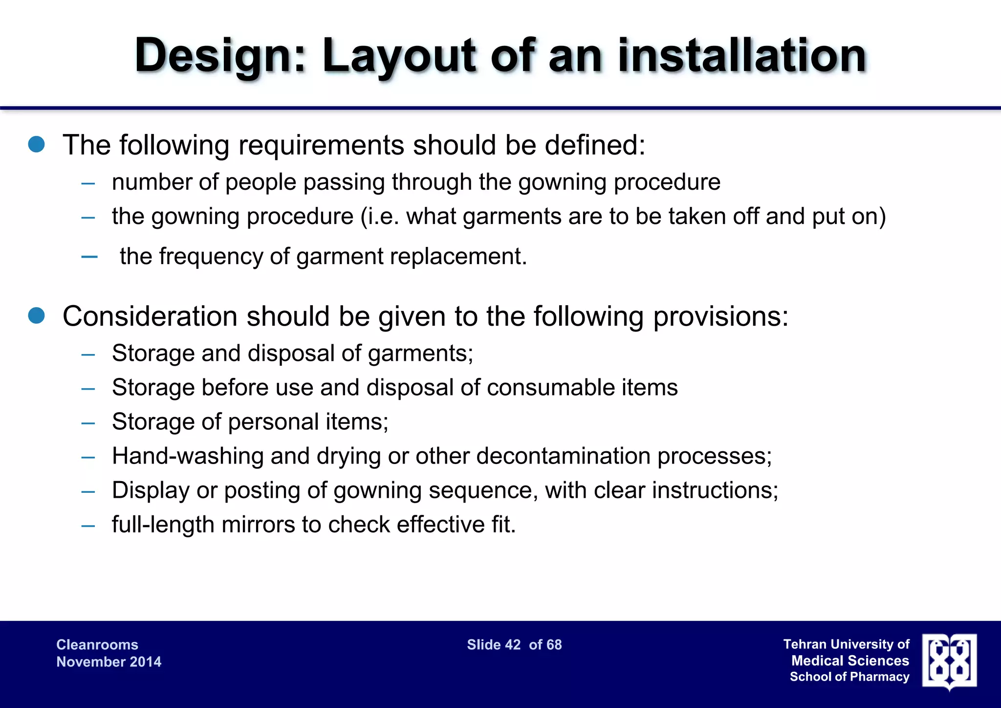 Design: Layout of an installation 
Cleanrooms Slide 42 of 68 
November 2014 
Tehran University of 
Medical Sciences 
School of Pharmacy 
 The following requirements should be defined: 
– number of people passing through the gowning procedure 
– the gowning procedure (i.e. what garments are to be taken off and put on) 
– the frequency of garment replacement. 
 Consideration should be given to the following provisions: 
– Storage and disposal of garments; 
– Storage before use and disposal of consumable items 
– Storage of personal items; 
– Hand-washing and drying or other decontamination processes; 
– Display or posting of gowning sequence, with clear instructions; 
– full-length mirrors to check effective fit. 
 