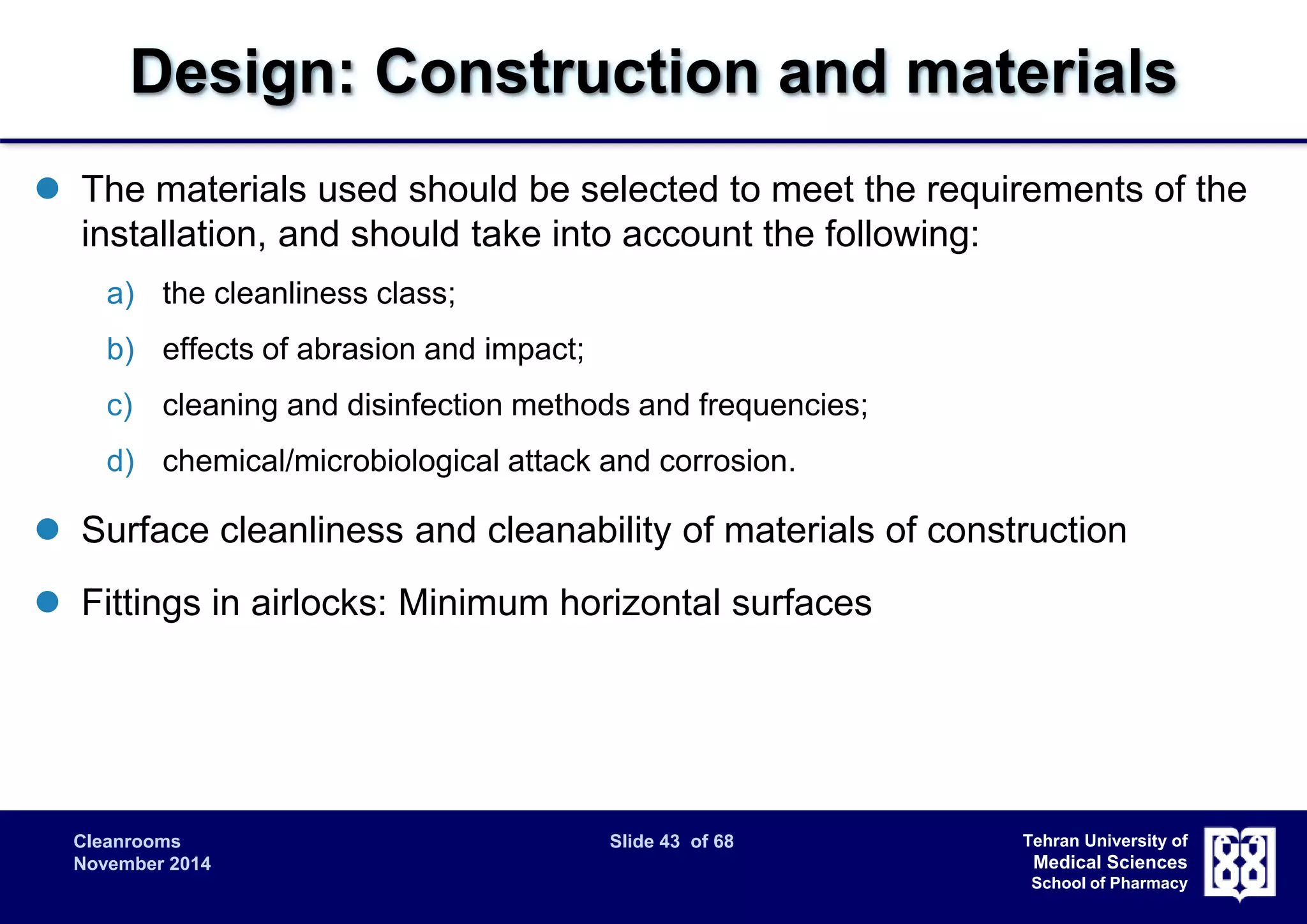 Design: Construction and materials 
 The materials used should be selected to meet the requirements of the 
Cleanrooms Slide 43 of 68 
November 2014 
Tehran University of 
Medical Sciences 
School of Pharmacy 
installation, and should take into account the following: 
a) the cleanliness class; 
b) effects of abrasion and impact; 
c) cleaning and disinfection methods and frequencies; 
d) chemical/microbiological attack and corrosion. 
 Surface cleanliness and cleanability of materials of construction 
 Fittings in airlocks: Minimum horizontal surfaces 
 