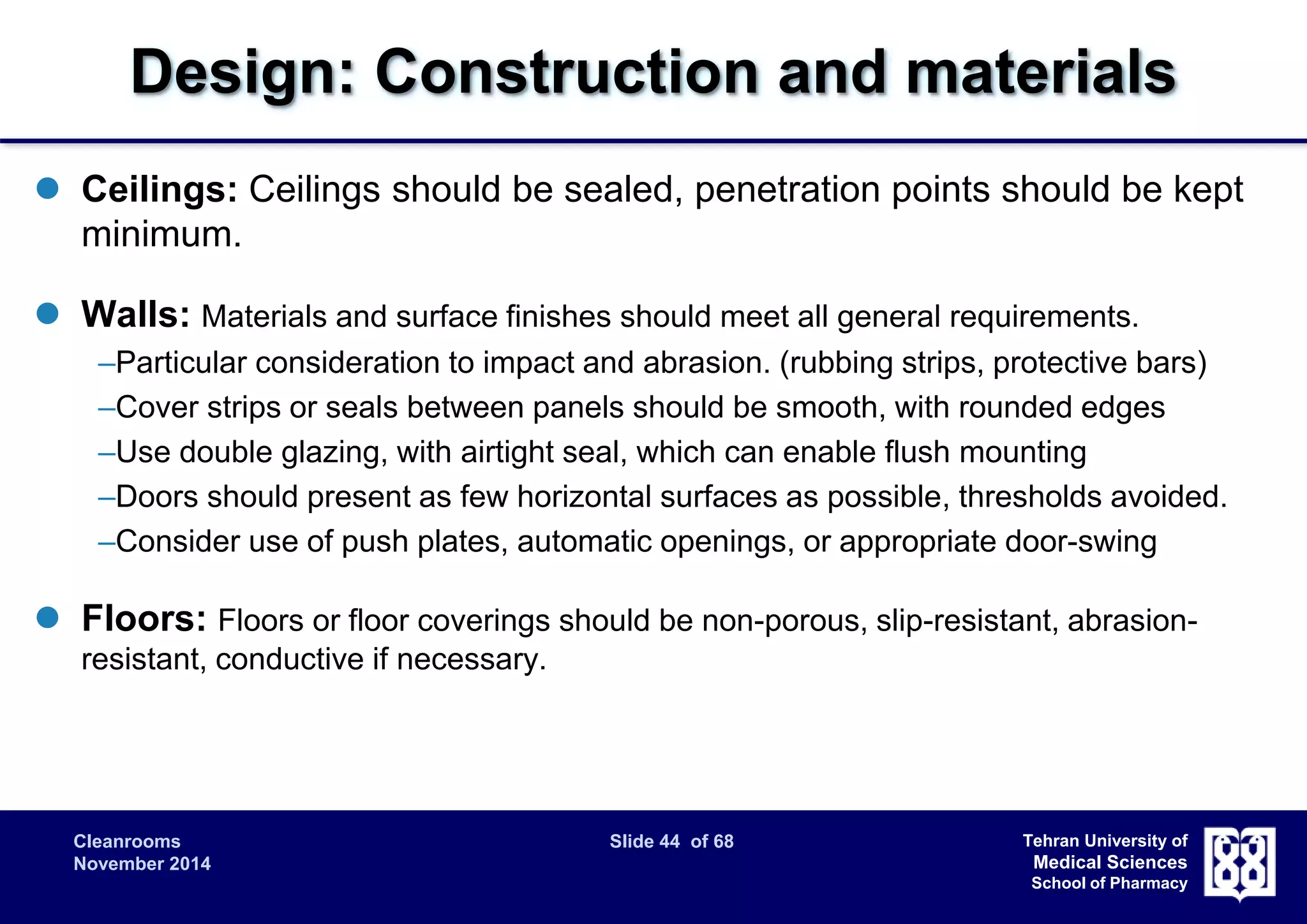 Design: Construction and materials 
 Ceilings: Ceilings should be sealed, penetration points should be kept 
Cleanrooms Slide 44 of 68 
November 2014 
Tehran University of 
Medical Sciences 
School of Pharmacy 
minimum. 
 Walls: Materials and surface finishes should meet all general requirements. 
–Particular consideration to impact and abrasion. (rubbing strips, protective bars) 
–Cover strips or seals between panels should be smooth, with rounded edges 
–Use double glazing, with airtight seal, which can enable flush mounting 
–Doors should present as few horizontal surfaces as possible, thresholds avoided. 
–Consider use of push plates, automatic openings, or appropriate door-swing 
 Floors: Floors or floor coverings should be non-porous, slip-resistant, abrasion-resistant, 
conductive if necessary. 
 