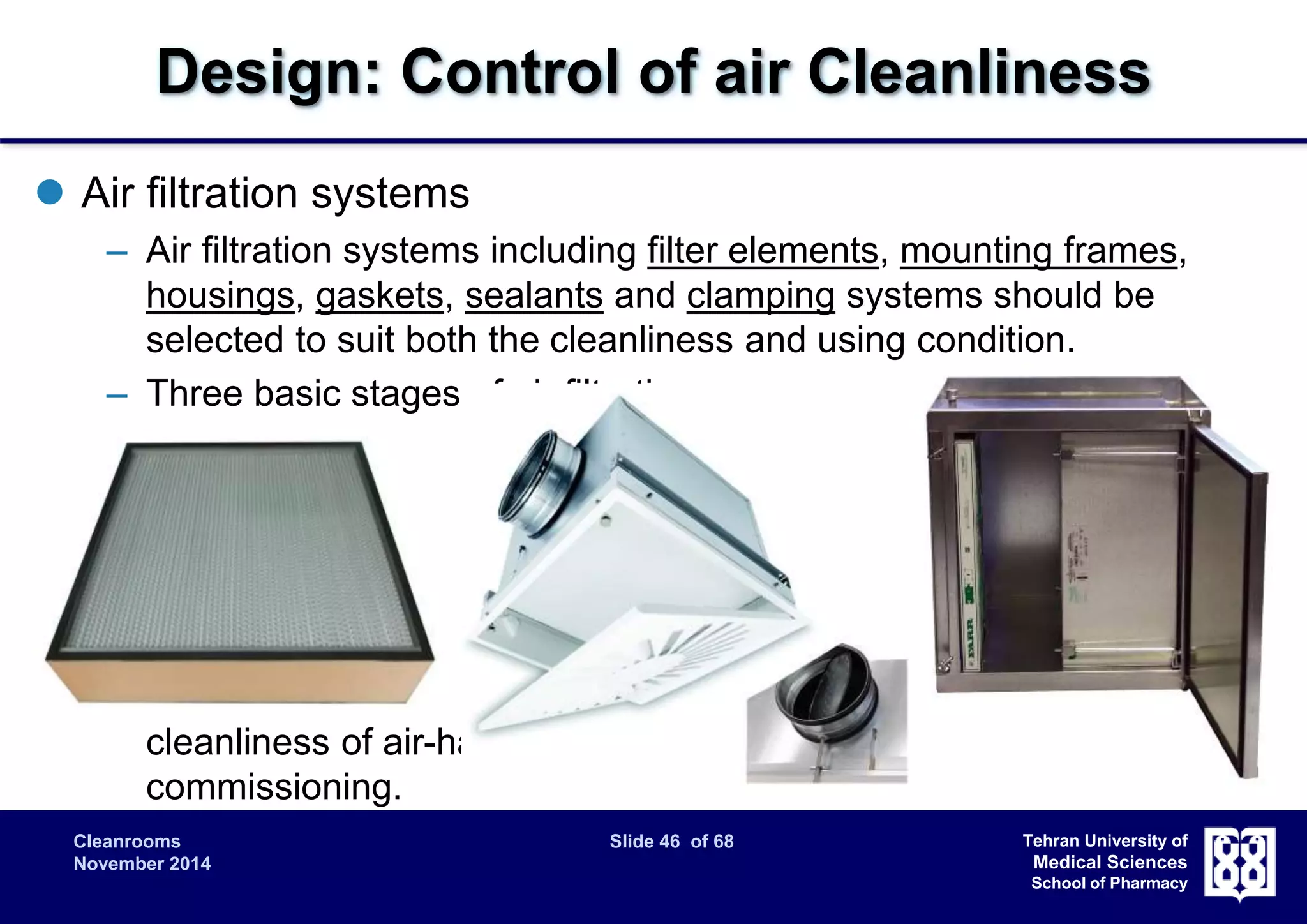 Design: Control of air Cleanliness 
Cleanrooms Slide 46 of 68 
November 2014 
Tehran University of 
Medical Sciences 
School of Pharmacy 
 Air filtration systems 
– Air filtration systems including filter elements, mounting frames, 
housings, gaskets, sealants and clamping systems should be 
selected to suit both the cleanliness and using condition. 
– Three basic stages of air filtration are recommended: 
• prefiltering of the outside air to ensure adequate quality of air 
supply 
• secondary filtering in the air conditioning plant to protect the 
final filters; 
• final filtering before cleanroom supply. 
– “Sacrificial" filters or temporary filters: considered to protect the air 
cleanliness of air-handling systems during construction and 
commissioning. 
 