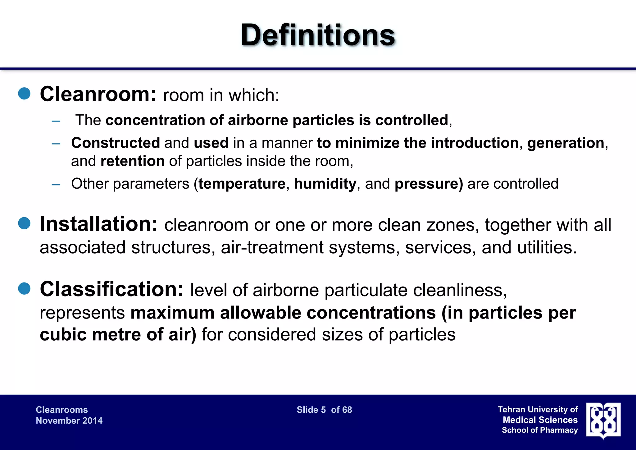 Cleanrooms Slide 5 of 68 
November 2014 
Tehran University of 
Medical Sciences 
School of Pharmacy 
Definitions 
 Cleanroom: room in which: 
– The concentration of airborne particles is controlled, 
– Constructed and used in a manner to minimize the introduction, generation, 
and retention of particles inside the room, 
– Other parameters (temperature, humidity, and pressure) are controlled 
 Installation: cleanroom or one or more clean zones, together with all 
associated structures, air-treatment systems, services, and utilities. 
 Classification: level of airborne particulate cleanliness, 
represents maximum allowable concentrations (in particles per 
cubic metre of air) for considered sizes of particles 
 
