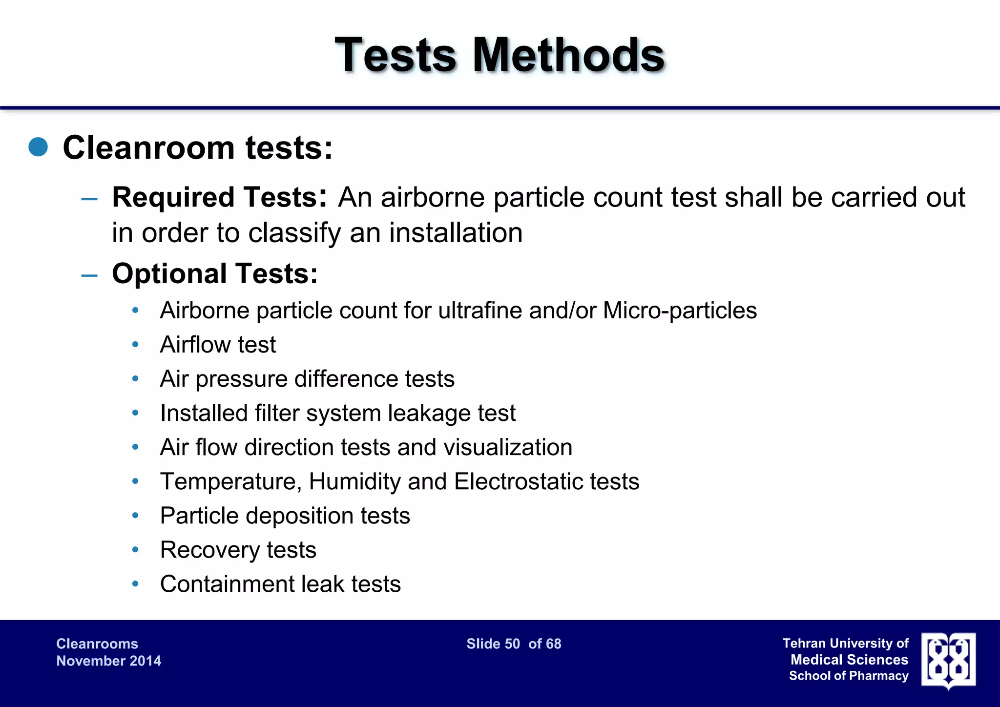 Cleanrooms Slide 50 of 68 
November 2014 
Tehran University of 
Medical Sciences 
School of Pharmacy 
Tests Methods 
 Cleanroom tests: 
– Required Tests: An airborne particle count test shall be carried out 
in order to classify an installation 
– Optional Tests: 
• Airborne particle count for ultrafine and/or Micro-particles 
• Airflow test 
• Air pressure difference tests 
• Installed filter system leakage test 
• Air flow direction tests and visualization 
• Temperature, Humidity and Electrostatic tests 
• Particle deposition tests 
• Recovery tests 
• Containment leak tests 
 