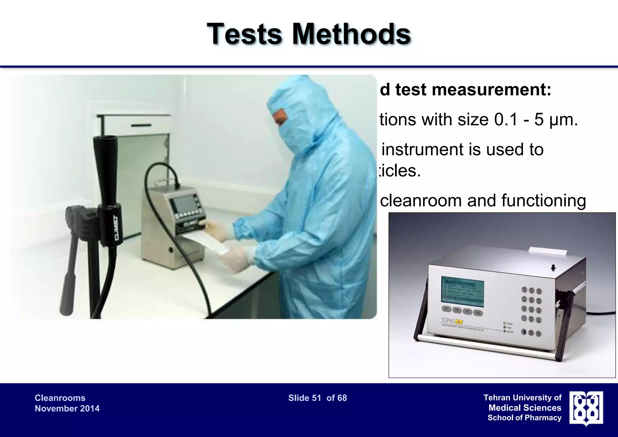 Cleanrooms Slide 51 of 68 
November 2014 
Tehran University of 
Medical Sciences 
School of Pharmacy 
Tests Methods 
Airborne particle count for classification and test measurement: 
 Measurement of airborne particle concentrations with size 0.1 - 5 μm. 
 A discrete-particle-counting, light-scattering instrument is used to 
determine the concentration of airborne particles. 
 Prior to testing, verify that all aspects of the cleanroom and functioning 
in accordance with specifications. 
– Airflow rate or velocity tests; 
– Pressure difference test; 
– Containment leakage test; 
– Filter leakage test. 
 