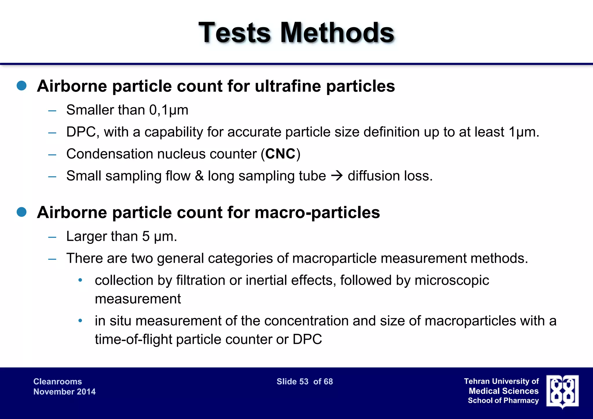 Cleanrooms Slide 53 of 68 
November 2014 
Tehran University of 
Medical Sciences 
School of Pharmacy 
Tests Methods 
 Airborne particle count for ultrafine particles 
– Smaller than 0,1μm 
– DPC, with a capability for accurate particle size definition up to at least 1μm. 
– Condensation nucleus counter (CNC) 
– Small sampling flow & long sampling tube  diffusion loss. 
 Airborne particle count for macro-particles 
– Larger than 5 μm. 
– There are two general categories of macroparticle measurement methods. 
• collection by filtration or inertial effects, followed by microscopic 
measurement 
• in situ measurement of the concentration and size of macroparticles with a 
time-of-flight particle counter or DPC 
 