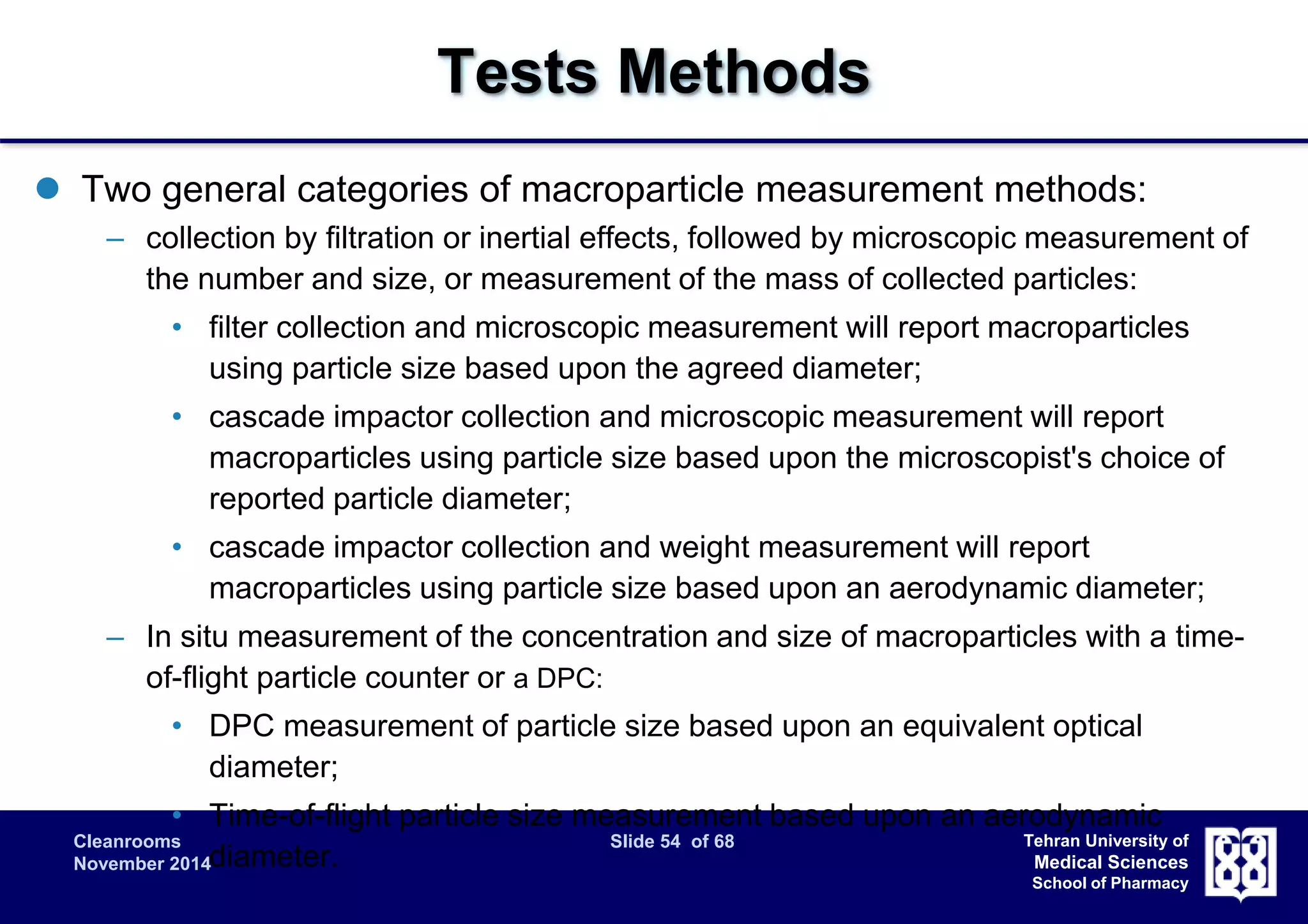 Cleanrooms Slide 54 of 68 
November 2014 
Tehran University of 
Medical Sciences 
School of Pharmacy 
Tests Methods 
 Two general categories of macroparticle measurement methods: 
– collection by filtration or inertial effects, followed by microscopic measurement of 
the number and size, or measurement of the mass of collected particles: 
• filter collection and microscopic measurement will report macroparticles 
using particle size based upon the agreed diameter; 
• cascade impactor collection and microscopic measurement will report 
macroparticles using particle size based upon the microscopist's choice of 
reported particle diameter; 
• cascade impactor collection and weight measurement will report 
macroparticles using particle size based upon an aerodynamic diameter; 
– In situ measurement of the concentration and size of macroparticles with a time-of- 
flight particle counter or a DPC: 
• DPC measurement of particle size based upon an equivalent optical 
diameter; 
• Time-of-flight particle size measurement based upon an aerodynamic 
diameter. 
 