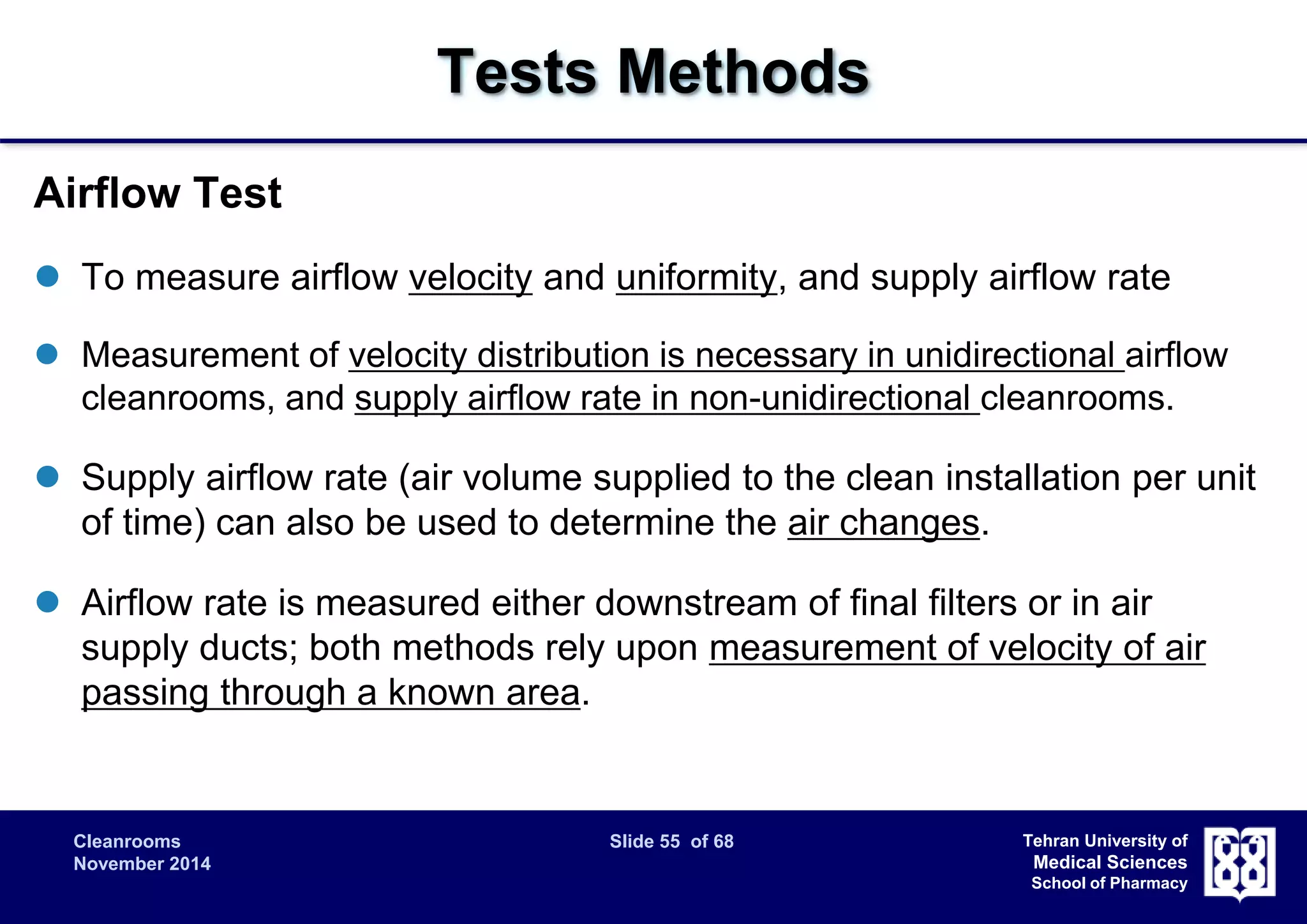 Cleanrooms Slide 55 of 68 
November 2014 
Tehran University of 
Medical Sciences 
School of Pharmacy 
Tests Methods 
Airflow Test 
 To measure airflow velocity and uniformity, and supply airflow rate 
 Measurement of velocity distribution is necessary in unidirectional airflow 
cleanrooms, and supply airflow rate in non-unidirectional cleanrooms. 
 Supply airflow rate (air volume supplied to the clean installation per unit 
of time) can also be used to determine the air changes. 
 Airflow rate is measured either downstream of final filters or in air 
supply ducts; both methods rely upon measurement of velocity of air 
passing through a known area. 
 