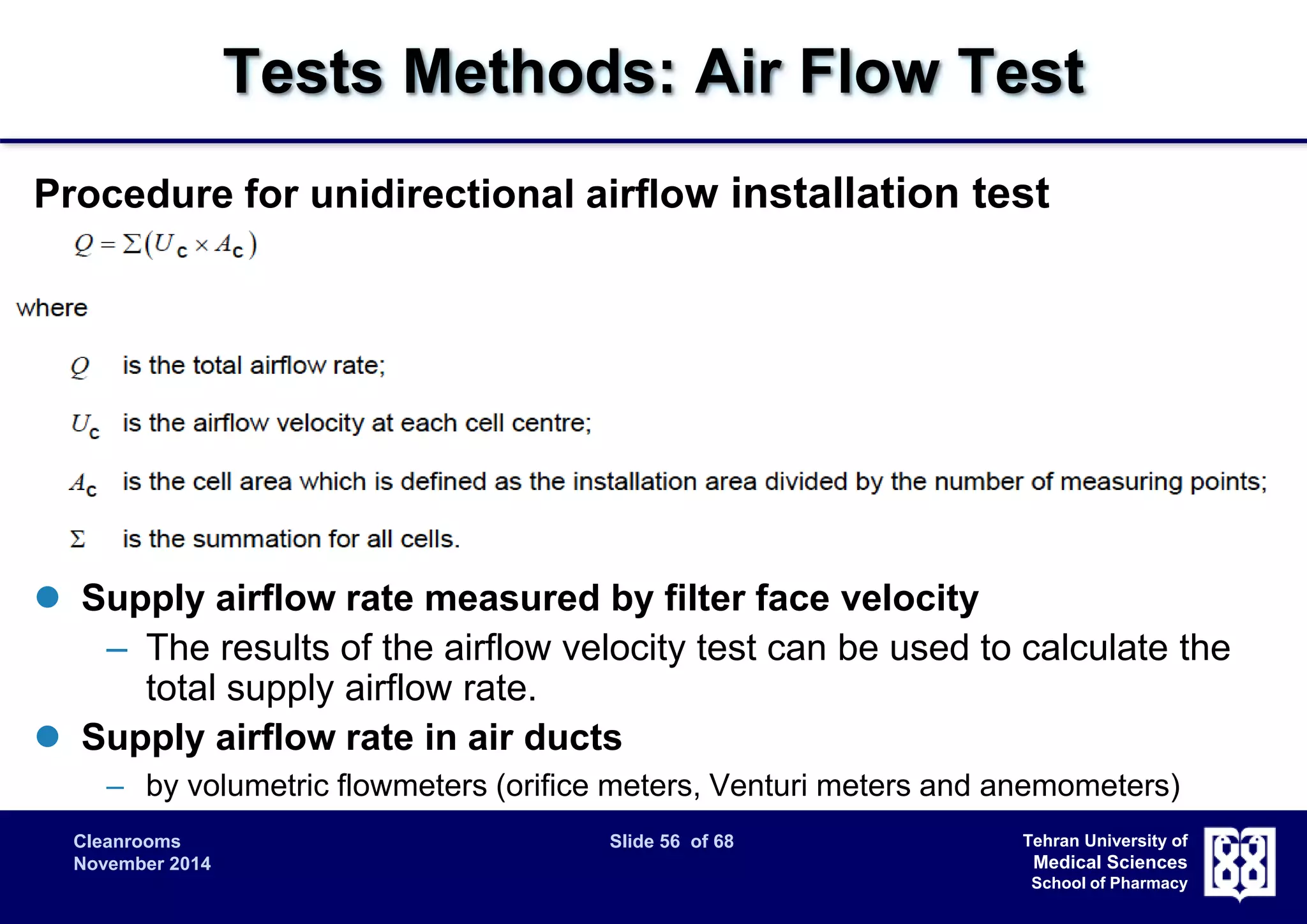 Tests Methods: Air Flow Test 
Procedure for unidirectional airflow installation test 
 Supply airflow velocity 
– Measured at approximately 150-300 mm from the filter face. 
– Number of measuring points should be the square root of 10 times 
of area in m2 but no less than 4. At least 1 point for each filter outlet 
Cleanrooms Slide 56 of 68 
November 2014 
Tehran University of 
Medical Sciences 
School of Pharmacy 
 Uniformity of velocity within the cleanroom 
– measured at approximately 150-300 mm from the filter face and the 
subdivision into grid cells should be defined 
 Supply airflow rate measured by filter face velocity 
– The results of the airflow velocity test can be used to calculate the 
total supply airflow rate. 
 Supply airflow rate in air ducts 
– by volumetric flowmeters (orifice meters, Venturi meters and anemometers) 
 