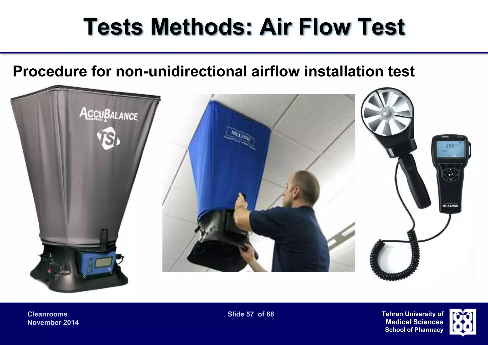 Tests Methods: Air Flow Test 
Procedure for non-unidirectional airflow installation test 
 Air volume supply rate and air-change rate are the most important 
Cleanrooms Slide 57 of 68 
November 2014 
Tehran University of 
Medical Sciences 
School of Pharmacy 
parameters. 
 Supply airflow rate measured at the inlet 
– Because of local turbulence, use of a flowhood that captures all of the air 
issuing from each supply diffuser is recommended. 
 Supply airflow rate calculated from filter face velocity 
– Evaluation of the supply airflow rate without a flowhood may be done with 
an anemometer downstream of each final filter. The supply airflow rate is 
determined from the airflow velocity multiplied by the area of exit. 
 