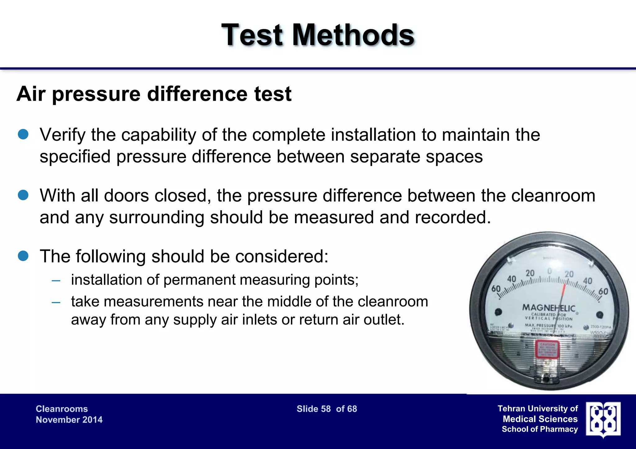 Cleanrooms Slide 58 of 68 
November 2014 
Tehran University of 
Medical Sciences 
School of Pharmacy 
Test Methods 
Air pressure difference test 
 Verify the capability of the complete installation to maintain the 
specified pressure difference between separate spaces 
 With all doors closed, the pressure difference between the cleanroom 
and any surrounding should be measured and recorded. 
 The following should be considered: 
– installation of permanent measuring points; 
– take measurements near the middle of the cleanroom 
away from any supply air inlets or return air outlet. 
 