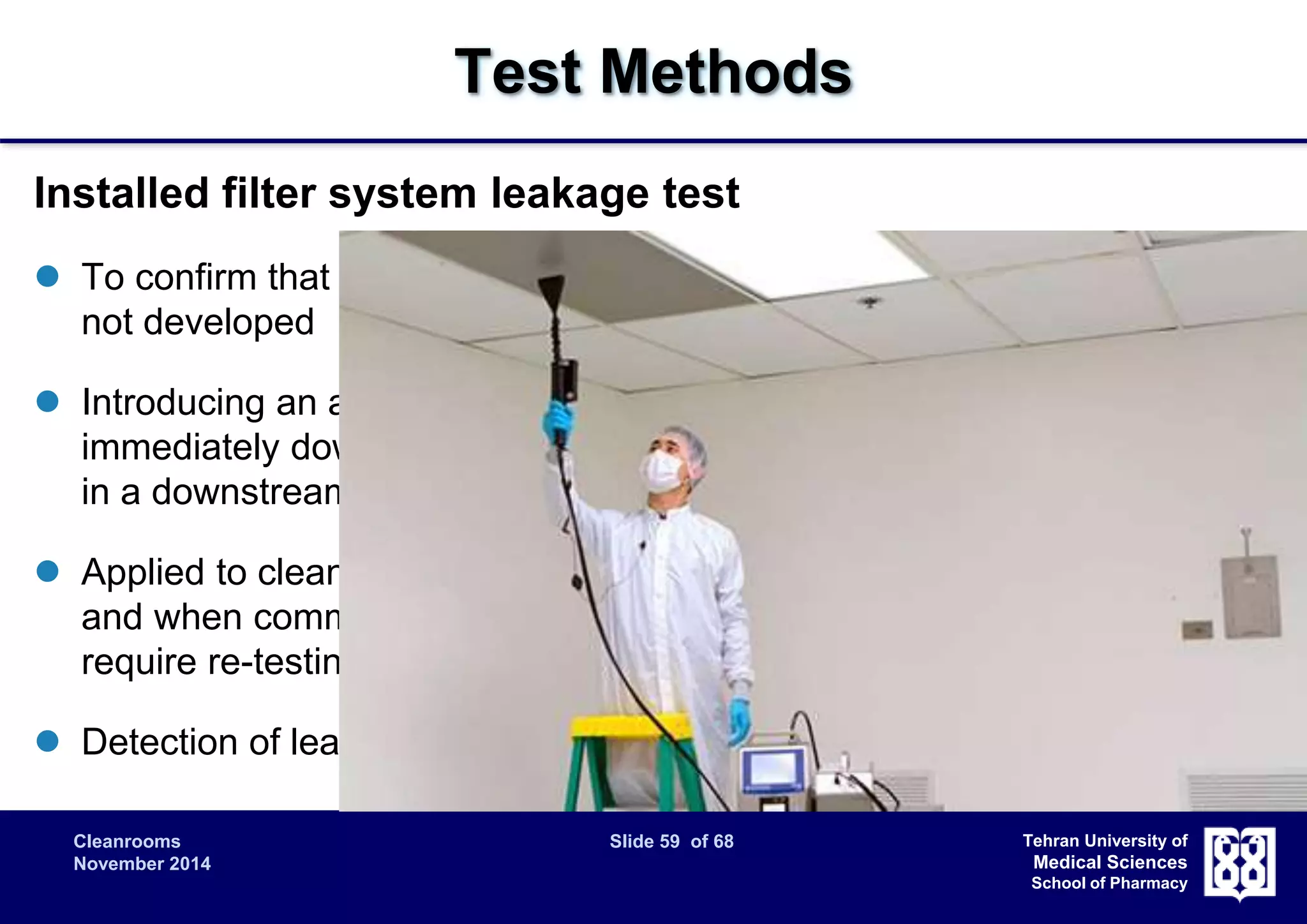 Cleanrooms Slide 59 of 68 
November 2014 
Tehran University of 
Medical Sciences 
School of Pharmacy 
Test Methods 
Installed filter system leakage test 
 To confirm that the filter system is properly installed and that leaks have 
not developed 
 Introducing an aerosol challenge upstream of the filters and scanning 
immediately downstream of the filters and support frame or by sampling 
in a downstream duct. 
 Applied to cleanrooms in “as-built” or in “at-rest” occupational states, 
and when commissioning new cleanrooms, or existing installations 
require re-testing, or after the final filters have been replaced 
 Detection of leakage by Scanning / Stationary remeasuring 
 