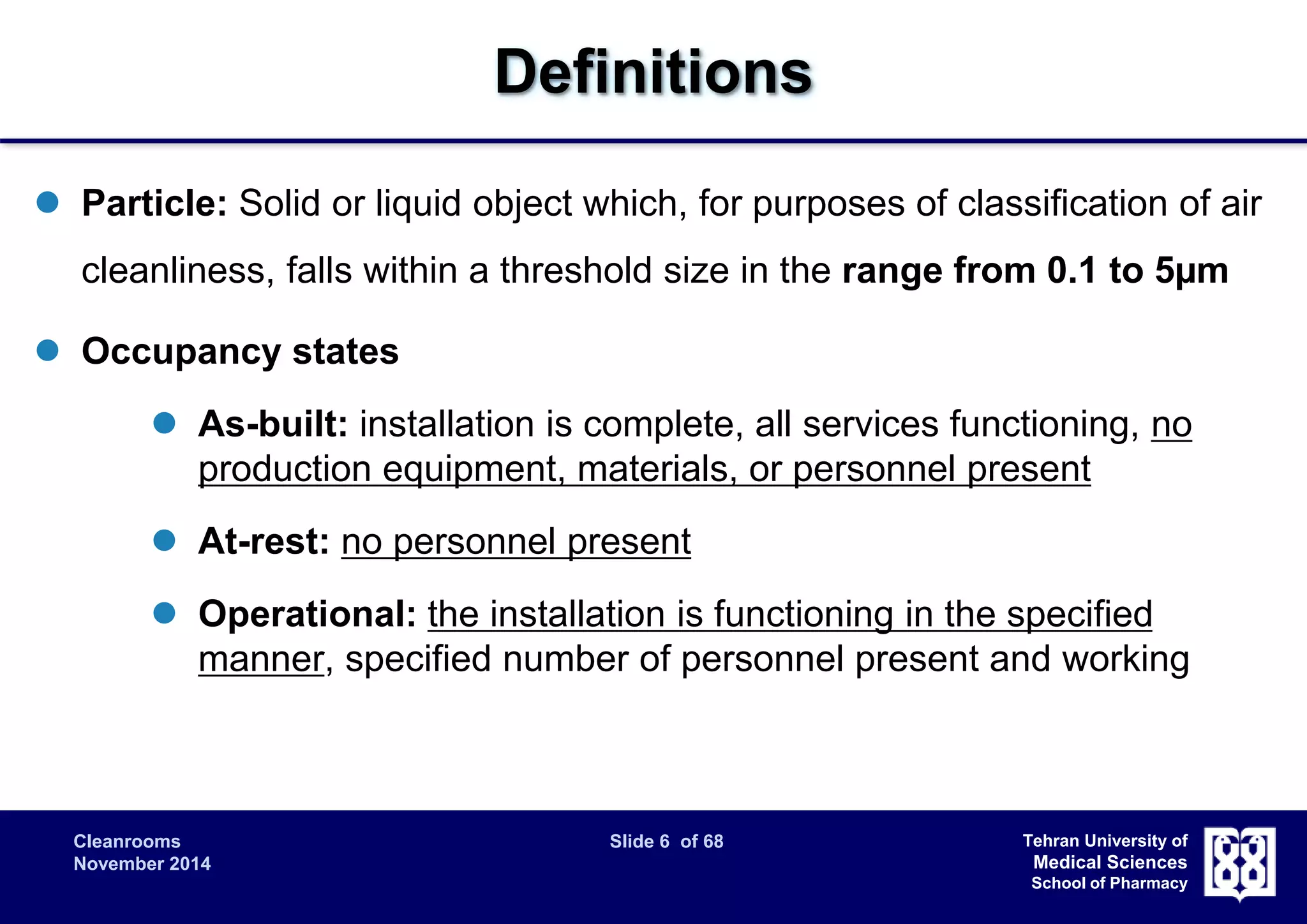 Cleanrooms Slide 6 of 68 
November 2014 
Tehran University of 
Medical Sciences 
School of Pharmacy 
Definitions 
 Particle: Solid or liquid object which, for purposes of classification of air 
cleanliness, falls within a threshold size in the range from 0.1 to 5μm 
 Occupancy states 
 As-built: installation is complete, all services functioning, no 
production equipment, materials, or personnel present 
 At-rest: no personnel present 
 Operational: the installation is functioning in the specified 
manner, specified number of personnel present and working 
 