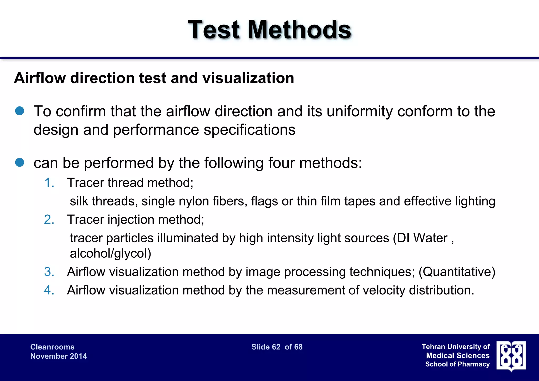 Cleanrooms Slide 62 of 68 
November 2014 
Tehran University of 
Medical Sciences 
School of Pharmacy 
Test Methods 
Airflow direction test and visualization 
 To confirm that the airflow direction and its uniformity conform to the 
design and performance specifications 
 can be performed by the following four methods: 
1. Tracer thread method; 
silk threads, single nylon fibers, flags or thin film tapes and effective lighting 
2. Tracer injection method; 
tracer particles illuminated by high intensity light sources (DI Water , 
alcohol/glycol) 
3. Airflow visualization method by image processing techniques; (Quantitative) 
4. Airflow visualization method by the measurement of velocity distribution. 
 