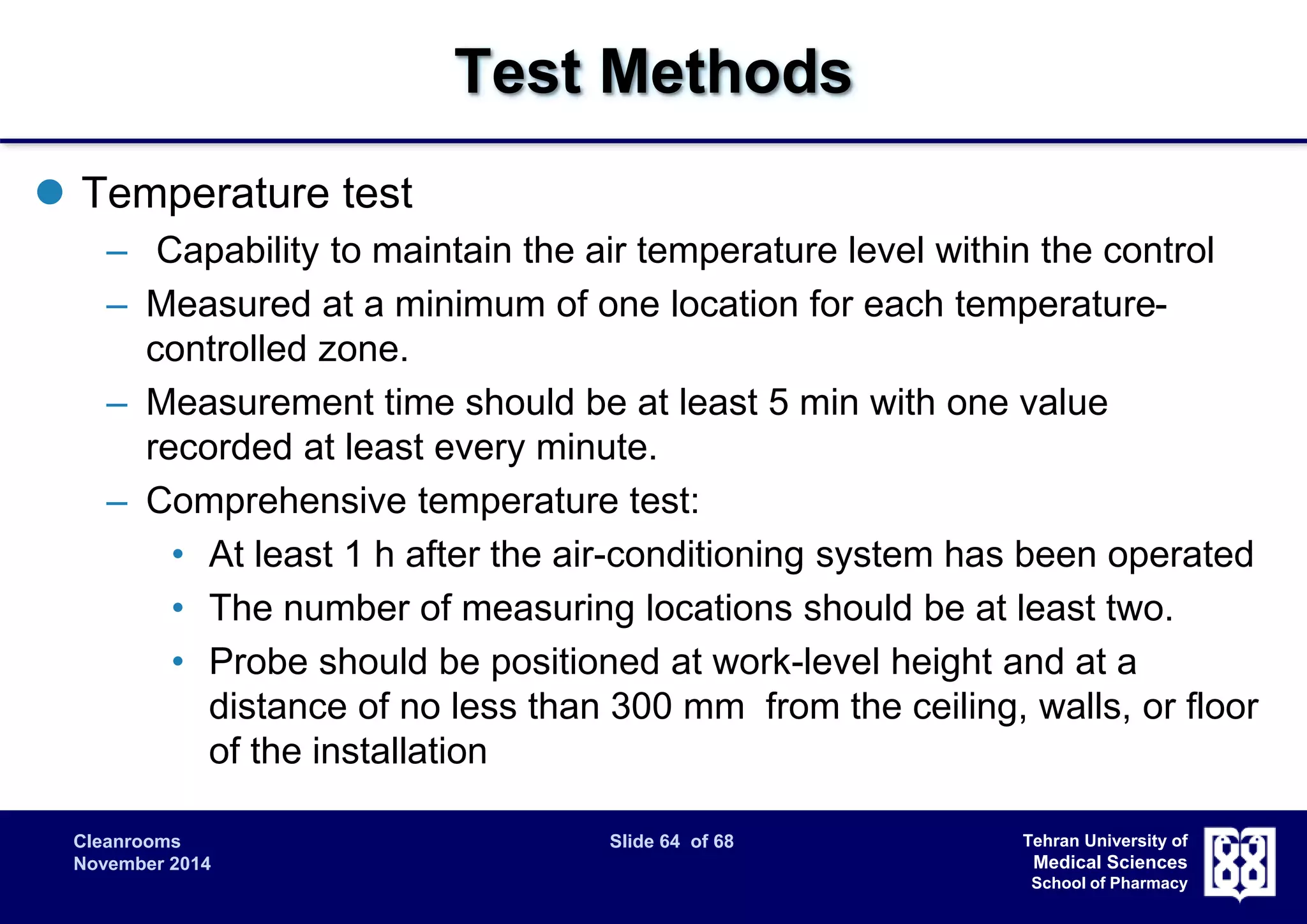 Cleanrooms Slide 64 of 68 
November 2014 
Tehran University of 
Medical Sciences 
School of Pharmacy 
Test Methods 
 Temperature test 
– Capability to maintain the air temperature level within the control 
– Measured at a minimum of one location for each temperature-controlled 
zone. 
– Measurement time should be at least 5 min with one value 
recorded at least every minute. 
– Comprehensive temperature test: 
• At least 1 h after the air-conditioning system has been operated 
• The number of measuring locations should be at least two. 
• Probe should be positioned at work-level height and at a 
distance of no less than 300 mm from the ceiling, walls, or floor 
of the installation 
 