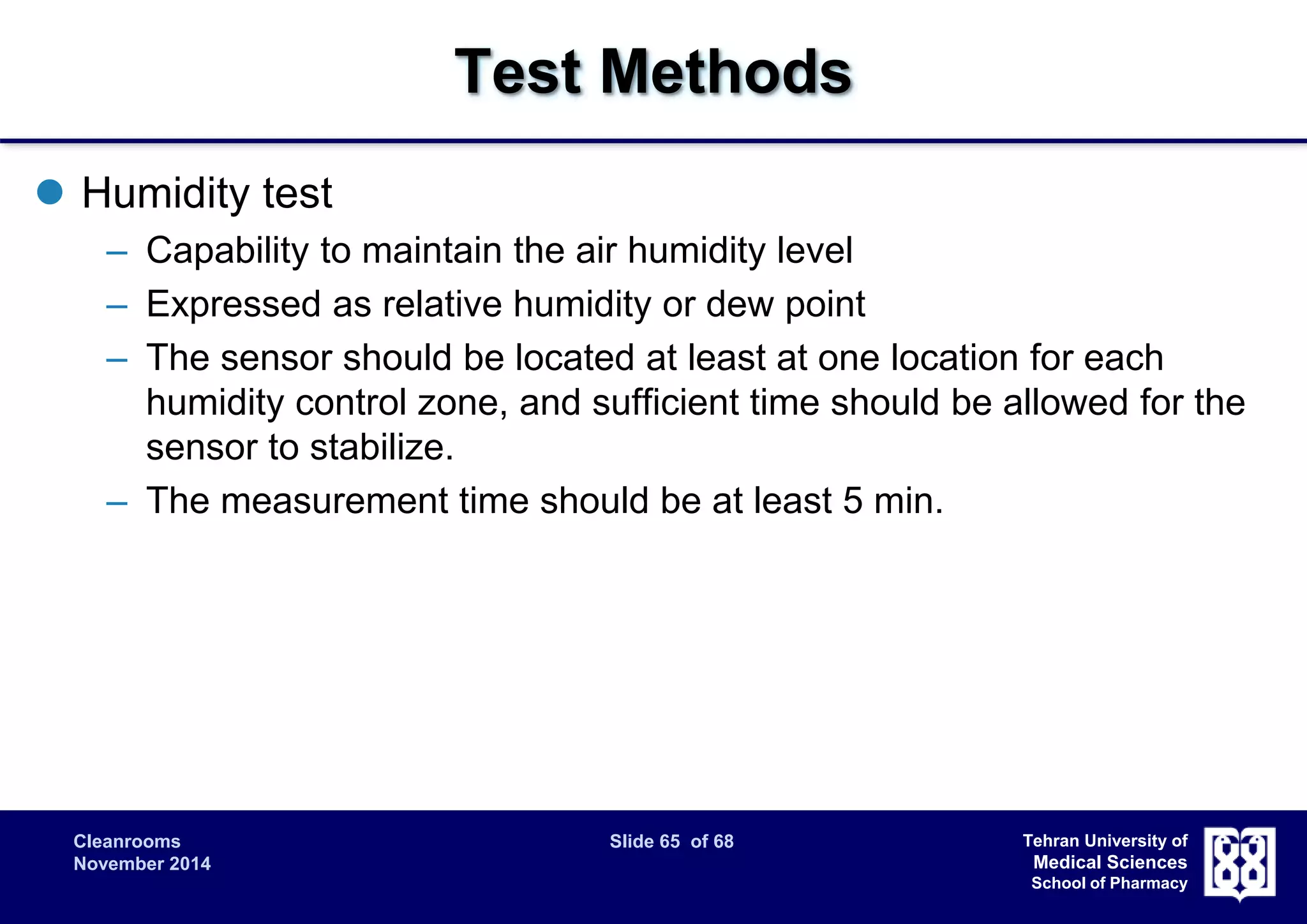 Cleanrooms Slide 65 of 68 
November 2014 
Tehran University of 
Medical Sciences 
School of Pharmacy 
Test Methods 
 Humidity test 
– Capability to maintain the air humidity level 
– Expressed as relative humidity or dew point 
– The sensor should be located at least at one location for each 
humidity control zone, and sufficient time should be allowed for the 
sensor to stabilize. 
– The measurement time should be at least 5 min. 
 