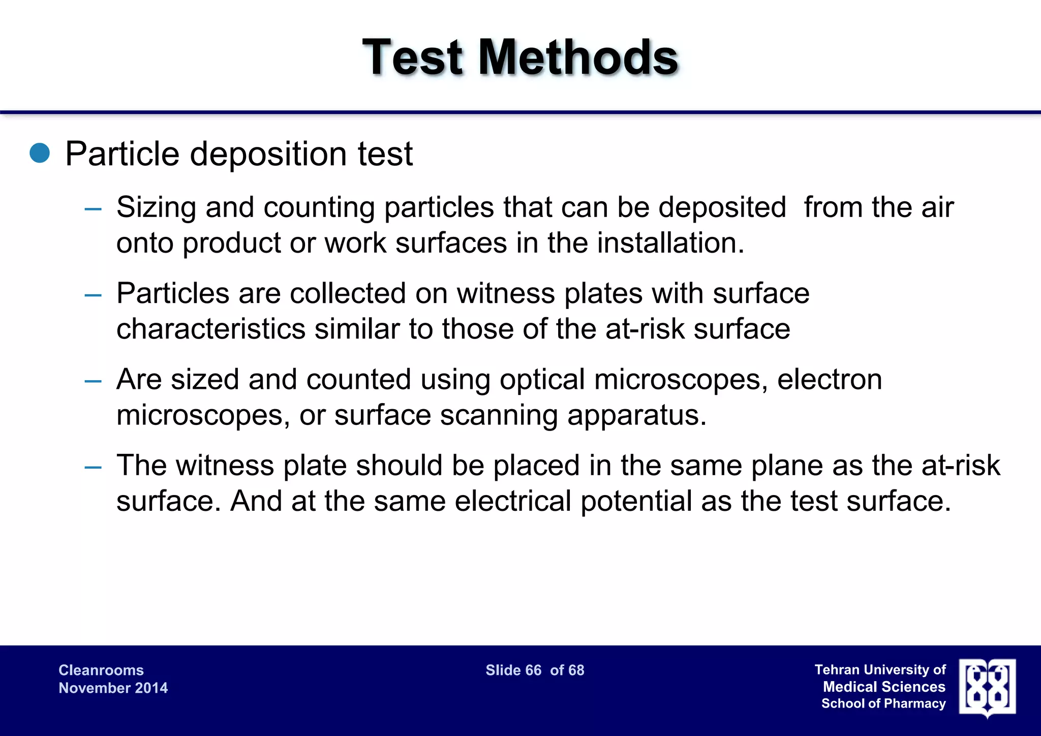 Cleanrooms Slide 66 of 68 
November 2014 
Tehran University of 
Medical Sciences 
School of Pharmacy 
Test Methods 
 Particle deposition test 
– Sizing and counting particles that can be deposited from the air 
onto product or work surfaces in the installation. 
– Particles are collected on witness plates with surface 
characteristics similar to those of the at-risk surface 
– Are sized and counted using optical microscopes, electron 
microscopes, or surface scanning apparatus. 
– The witness plate should be placed in the same plane as the at-risk 
surface. And at the same electrical potential as the test surface. 
 