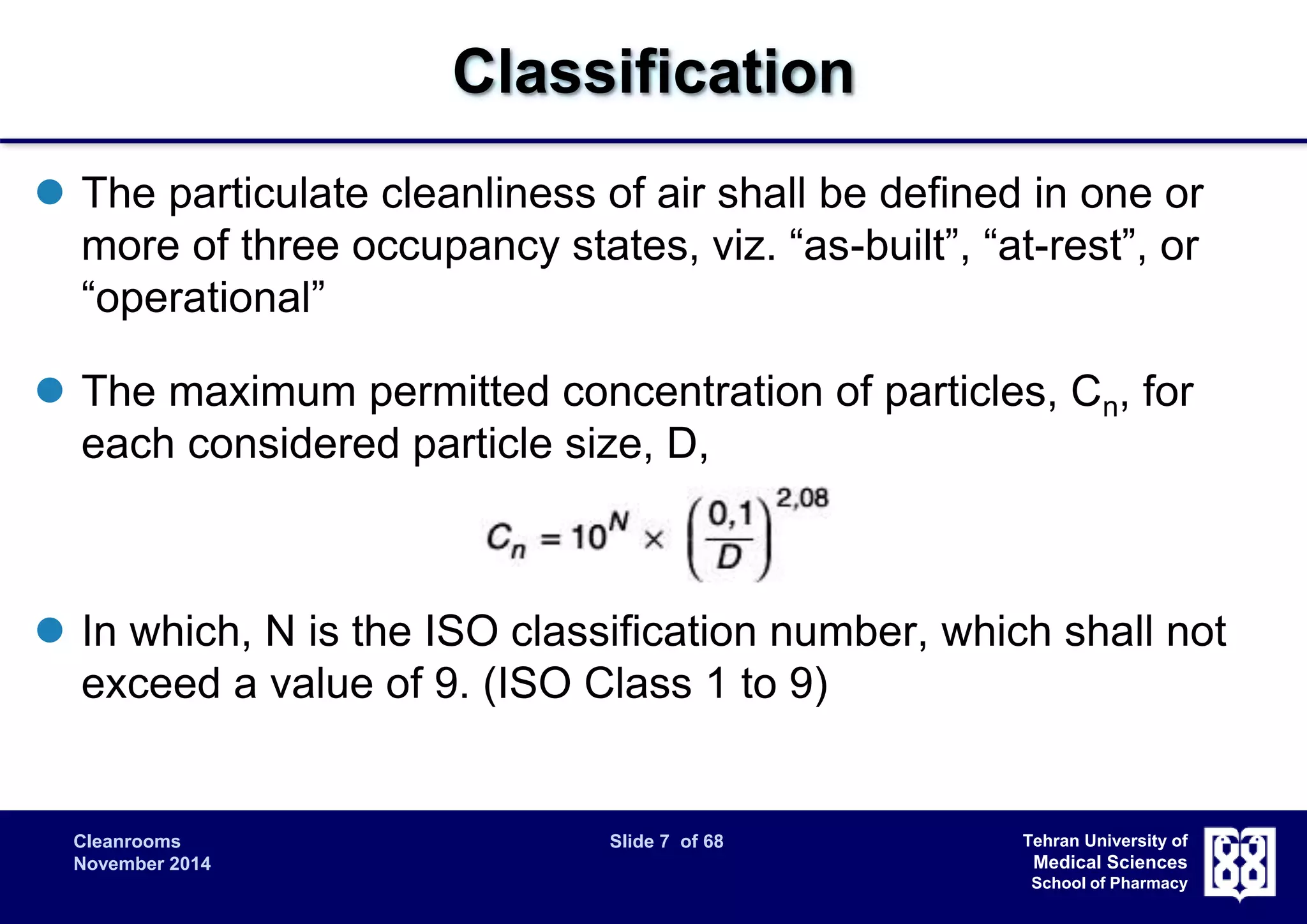 Cleanrooms Slide 7 of 68 
November 2014 
Tehran University of 
Medical Sciences 
School of Pharmacy 
Classification 
 The particulate cleanliness of air shall be defined in one or 
more of three occupancy states, viz. “as-built”, “at-rest”, or 
“operational” 
 The maximum permitted concentration of particles, Cn, for 
each considered particle size, D, 
 In which, N is the ISO classification number, which shall not 
exceed a value of 9. (ISO Class 1 to 9) 
 