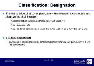 Classification: Designation 
 The designation of airborne particulate cleanliness for clean rooms and 
clean zones shall include: 
– the classification number, expressed as “ISO Class N”; 
– the occupancy state 
– the considered particle size(s), and the concentration(s), 0,1μm through 5 μm. 
Cleanrooms Slide 15 of 68 
November 2014 
Tehran University of 
Medical Sciences 
School of Pharmacy 
 Example designation: 
– ISO Class 4; operational state; considered sizes: 0,2μm (2 370 particles/m3), 1 μm 
(83 particles/m3) 
 
