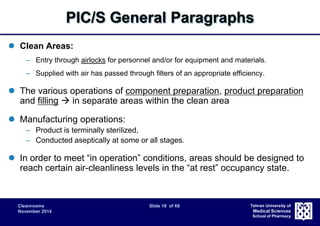 PIC/S General Paragraphs 
Cleanrooms Slide 18 of 68 
November 2014 
Tehran University of 
Medical Sciences 
School of Pharmacy 
 Clean Areas: 
– Entry through airlocks for personnel and/or for equipment and materials. 
– Supplied with air has passed through filters of an appropriate efficiency. 
 The various operations of component preparation, product preparation 
and filling  in separate areas within the clean area 
 Manufacturing operations: 
– Product is terminally sterilized, 
– Conducted aseptically at some or all stages. 
 In order to meet “in operation” conditions, areas should be designed to 
reach certain air-cleanliness levels in the “at rest” occupancy state. 
 