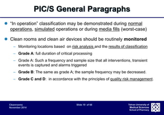 PIC/S General Paragraphs 
 “In operation” classification may be demonstrated during normal 
operations, simulated operations or during media fills (worst-case) 
 Clean rooms and clean air devices should be routinely monitored 
– Monitoring locations based on risk analysis and the results of classification 
– Grade A: full duration of critical processing 
– Grade A: Such a frequency and sample size that all interventions, transient 
Cleanrooms Slide 19 of 68 
November 2014 
Tehran University of 
Medical Sciences 
School of Pharmacy 
events is captured and alarms triggered 
– Grade B: The same as grade A; the sample frequency may be decreased. 
– Grade C and D: in accordance with the principles of quality risk management. 
 