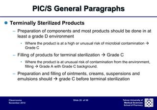 PIC/S General Paragraphs 
Cleanrooms Slide 20 of 68 
November 2014 
Tehran University of 
Medical Sciences 
School of Pharmacy 
 Terminally Sterilized Products 
– Preparation of components and most products should be done in at 
least a grade D environment 
• Where the product is at a high or unusual risk of microbial contamination  
Grade C 
– Filling of products for terminal sterilization  Grade C 
• Where the product is at unusual risk of contamination from the environment, 
filling  Grade A with Grade C background. 
– Preparation and filling of ointments, creams, suspensions and 
emulsions should  grade C before terminal sterilization 
 