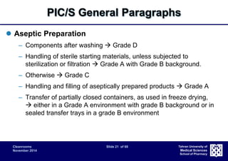 PIC/S General Paragraphs 
Cleanrooms Slide 21 of 68 
November 2014 
Tehran University of 
Medical Sciences 
School of Pharmacy 
 Aseptic Preparation 
– Components after washing  Grade D 
– Handling of sterile starting materials, unless subjected to 
sterilization or filtration  Grade A with Grade B background. 
– Otherwise  Grade C 
– Handling and filling of aseptically prepared products  Grade A 
– Transfer of partially closed containers, as used in freeze drying, 
 either in a Grade A environment with grade B background or in 
sealed transfer trays in a grade B environment 
 