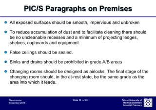 PIC/S Paragraphs on Premises 
 All exposed surfaces should be smooth, impervious and unbroken 
 To reduce accumulation of dust and to facilitate cleaning there should 
be no uncleanable recesses and a minimum of projecting ledges, 
shelves, cupboards and equipment. 
Cleanrooms Slide 22 of 68 
November 2014 
Tehran University of 
Medical Sciences 
School of Pharmacy 
 False ceilings should be sealed. 
 Sinks and drains should be prohibited in grade A/B areas 
 Changing rooms should be designed as airlocks, The final stage of the 
changing room should, in the at-rest state, be the same grade as the 
area into which it leads. 
 