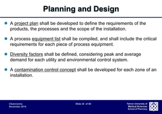 Cleanrooms Slide 24 of 68 
November 2014 
Tehran University of 
Medical Sciences 
School of Pharmacy 
Planning and Design 
 A project plan shall be developed to define the requirements of the 
products, the processes and the scope of the installation. 
 A process equipment list shall be compiled, and shall include the critical 
requirements for each piece of process equipment. 
 Diversity factors shall be defined, considering peak and average 
demand for each utility and environmental control system. 
 A contamination control concept shall be developed for each zone of an 
installation. 
 