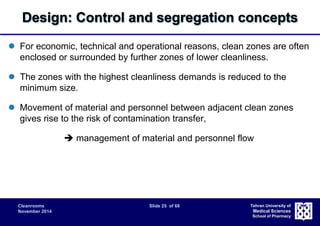 Design: Control and segregation concepts 
 For economic, technical and operational reasons, clean zones are often 
enclosed or surrounded by further zones of lower cleanliness. 
 The zones with the highest cleanliness demands is reduced to the 
Cleanrooms Slide 25 of 68 
November 2014 
Tehran University of 
Medical Sciences 
School of Pharmacy 
minimum size. 
 Movement of material and personnel between adjacent clean zones 
gives rise to the risk of contamination transfer, 
 management of material and personnel flow 
 