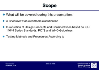 Cleanrooms Slide 3 of 68 
November 2014 
Tehran University of 
Medical Sciences 
School of Pharmacy 
Scope 
 What will be covered during this presentation: 
 A Brief review on cleanroom classification 
 Introduction of Design Concepts and Considerations based on ISO 
14644 Series Standards, PIC/S and WHO Guidelines. 
 Testing Methods and Procedures According to 
 