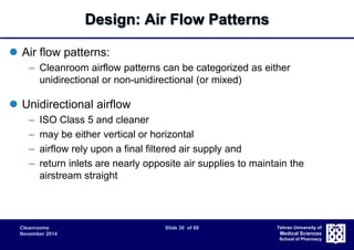 Cleanrooms Slide 30 of 68 
November 2014 
Tehran University of 
Medical Sciences 
School of Pharmacy 
Design: Air Flow Patterns 
 Air flow patterns: 
– Cleanroom airflow patterns can be categorized as either 
unidirectional or non-unidirectional (or mixed) 
 Unidirectional airflow 
– ISO Class 5 and cleaner 
– may be either vertical or horizontal 
– airflow rely upon a final filtered air supply and 
– return inlets are nearly opposite air supplies to maintain the 
airstream straight 
 
