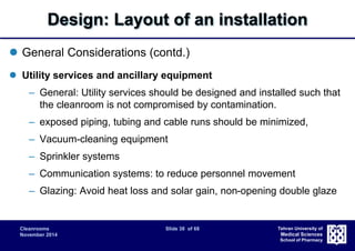 Design: Layout of an installation 
Cleanrooms Slide 38 of 68 
November 2014 
Tehran University of 
Medical Sciences 
School of Pharmacy 
 General Considerations (contd.) 
 Utility services and ancillary equipment 
– General: Utility services should be designed and installed such that 
the cleanroom is not compromised by contamination. 
– exposed piping, tubing and cable runs should be minimized, 
– Vacuum-cleaning equipment 
– Sprinkler systems 
– Communication systems: to reduce personnel movement 
– Glazing: Avoid heat loss and solar gain, non-opening double glaze 
 