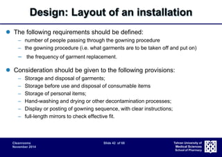 Design: Layout of an installation 
Cleanrooms Slide 42 of 68 
November 2014 
Tehran University of 
Medical Sciences 
School of Pharmacy 
 The following requirements should be defined: 
– number of people passing through the gowning procedure 
– the gowning procedure (i.e. what garments are to be taken off and put on) 
– the frequency of garment replacement. 
 Consideration should be given to the following provisions: 
– Storage and disposal of garments; 
– Storage before use and disposal of consumable items 
– Storage of personal items; 
– Hand-washing and drying or other decontamination processes; 
– Display or posting of gowning sequence, with clear instructions; 
– full-length mirrors to check effective fit. 
 